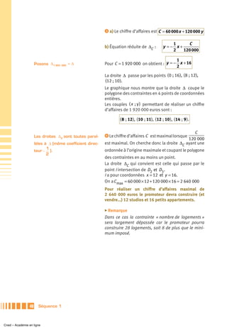 ᕣ a) Le chiffre d’affaires est C = 60 000 x + 120 000 y


                                                                                                    1     C
                                                           b) Équation réduite de ΔC :          y =− x+
                                                                                                    2   120 000

                                                                                                1
                      Posons Δ1 920 000 = Δ                Pour C = 1 920 000 on obtient : y = − x + 16
                                                                                                2

                                                           La droite Δ passe par les points ( 0 ; 16 ), ( 8 ; 12),
                                                           (12 ; 10 ).
                                                           Le graphique nous montre que la droite Δ coupe le
                                                           polygone des contraintes en 4 points de coordonnées
                                                           entières.
                                                           Les couples ( x ; y ) permettant de réaliser un chiffre
                                                           d’affaires de 1 920 000 euros sont :

                                                                   ( 8 ; 12 ), ( 10 ; 11), ( 12 ; 10 ), ( 14 ; 9 ).

                                                                                                         C
                      Les droites ΔC sont toutes paral-    ᕤ Le chiffre d’affaires C est maximal lorsque
                                                                                                      120 000
                      lèles à Δ (même coefficient direc-   est maximal. On cherche donc la droite ΔC ayant une
                             1                             ordonnée à l’origine maximale et coupant le polygone
                      teur − ).
                             2
                                                           des contraintes en au moins un point.
                                                           La droite ΔC qui convient est celle qui passe par le
                                                           point I intersection de D2 et D3 .
                                                           I a pour coordonnées x = 12 et y = 16.
                                                           On a C max = 60 000 × 12 + 120 000 × 16 = 2 640 000
                                                           Pour réaliser un chiffre d’affaires maximal de
                                                           2 640 000 euros le promoteur devra construire (et
                                                           vendre…) 12 studios et 16 petits appartements.

                                                           ̈ Remarque

                                                           Dans ce cas la contrainte « nombre de logements »
                                                           sera largement dépassée car le promoteur pourra
                                                           construire 28 logements, soit 8 de plus que le mini-
                                                           mum imposé.




                 40     Séquence 1



Cned – Académie en ligne
 