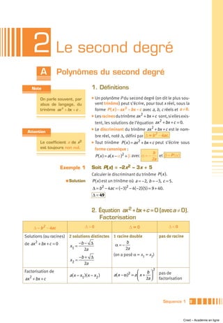 2 Le second degré
         A           Polynômes du second degré
    Note                                  1. Définitions
         On parle souvent, par            ̈ Un polynôme P du second degré (on dit le plus sou-
         abus de langage, du                vent trinôme) peut s’écrire, pour tout x réel, sous la
         trinôme ax 2 + bx + c .            forme P ( x ) = ax 2 + bx + c avec a, b, c réels et a ≠ 0.
                                          ̈ Les racines du trinôme  ax 2 + bx + c sont, si elles exis-
                                                                                   2
                                            tent, les solutions de l’équation ax + bx + c = 0.
                                                                              2
                                          ̈ Le discriminant du trinôme ax + bx + c est le nom-
 Attention                                                                      2
                                            bre réel, noté Δ, défini par Δ = b – 4ac.
         Le coefficient a de x2           ̈ Tout    trinôme P ( x ) = ax 2 + bx + c peut s’écrire sous
         est toujours non nul.              forme canonique :
                                                                                  b
                                            P ( x ) = a( x − α )2 + β avec α = −      et β = P ( α )
                                                                                 2a
                     Exemple 1            Soit P(x) = –2x2 – 3x + 5
                                          Calculer le discriminant du trinôme P ( x ).
                       a   Solution       P ( x ) est un trinôme où a = −2, b = −3, c = 5.
                                          Δ = b2 − 4ac = ( −3)2 − 4( −2)(5) = 9 + 40.
                                          Δ = 49


                                          2. Équation ax 2 + bx +c = 0 (avec a ≠ 0).
                                             Factorisation
     Δ = b 2 – 4ac                   Δ>0                        Δ=0                        Δ<0

Solutions (ou racines) 2 solutions distinctes 1 racine double                         pas de racine
de ax 2 + bx + c = 0        −b − Δ             α=−
                                                     b
                       x1 =
                               2a                    2a
                                              (on a posé α = x1 = x2)
                            −b + Δ
                       x2 =
                               2a
                                                                                  2
Factorisation de                                                2     ⎛    b⎞         pas de
                           a( x − x1 )( x − x2 )       a( x − α ) = a ⎜ x + ⎟
ax 2 + bx + c                                                         ⎝    2a ⎠       factorisation




                                                                                        Séquence 1        9



                                                                                                      Cned – Académie en ligne
 