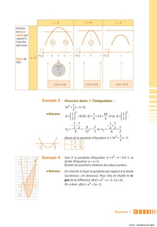 Δ>0                         Δ=0                           Δ<0
Position
de la pa-
rabole par
rapport à
l’axe des                                x1           x2                     α
abscisses.
                              x                                 x                          x

                             P(x)   – 0        +      0    –   P(x)   –      0         – P(x)          –
Signe de       a <0
P(x).
                                              signe
                                                de
                                               –a



                                           signe de a                     signe de a                signe de a




                                  Exemple 3           Résoudre dans ‫ ޒ‬l’inéquation :
                                                             1
                                                      3x 2 + x − 1 < 0.
                                                             2
                                                               2                                     2
                                    a   Solution          ⎛ 1⎞              1       49          ⎛ 7⎞
                                                      Δ = ⎜ ⎟ − 4( 3)( −1) = + 12 =    d’où Δ = ⎜ ⎟ .
                                                          ⎝ 2⎠              4       4           ⎝ 2⎠
                                                             1 7                         1 7
                                                            − −                        − +
                                                             2 2 = − 8 = −2                    1
                                                      x1 =                      et x2 = 2 2 = .
                                                              6        12    3            6    2
                                                                                             2 1
                                                      Allure de la parabole d’équation y = 3x + x − 1.
                                                                                               2
                                                           ⎤ 2 1⎡
                                           1          ᏿ = ⎥− ; ⎢
                              2
                              3            2               ⎦ 3 2⎣

                                                                                                2
           y                      Exemple 4           Soit ᏼ la parabole d’équation y = x − x − 2 et Ᏸ la
           4        B                                 droite d’équation y = x + 1.
  ᏼ
                                                      Étudier les positions relatives des deux courbes.
           3
                                    a   Solution      On cherche à situer la parabole par rapport à la droite
           2
                                                      (au-dessus ; en dessous). Pour cela on étudie le si-
           1
                                                      gne de la différence d ( x ) = x 2 − x − 2 − ( x + 1).
       A                 x
                                                      On a donc d ( x ) = x 2 − 2x − 3.
  –1       O   1   2 3



  Ᏸ




                                                                                                    Séquence 1       11



                                                                                                                 Cned – Académie en ligne
 