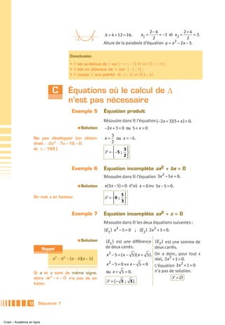 2− 4               2+ 4
                                                                Δ = 4 + 12 = 16.      x1 =    = −1 et x2 =         = 3.
                                               –1         3                               2                   2
                                                                Allure de la parabole d’équation y = x 2 − 2x − 3.

                                            Conclusion
                                            • ᏼ est au-dessus de Ᏸ sur ] − ∞ ; − 1[ et sur ]3 ; + ∞[ ;
                                            • ᏼ est en dessous de Ᏸ sur ]− 1 ; 3[ ;
                                            • ᏼ coupe Ᏸ aux points A( −1 ; 0 ) et B( 3 ; 4 ).



                               C          Équations où le calcul de Δ
                                          n’est pas nécessaire
                                             Exemple 5          Équation produit
                                                                Résoudre dans ‫ ޒ‬l’équation ( −2x + 3)(5 + x ) = 0.
                                                 a   Solution   −2x + 3 = 0 ou 5 + x = 0
                                                                     3
                      Ne pas développer (on obtien-             x=     ou x = −5.
                      drait : −2x 2 − 7x + 15 = 0                    2
                      et Δ = 169 )                                  ⎧    3⎫
                                                                ᏿ = ⎨−5 ; ⎬
                                                                    ⎩    2⎭


                                             Exemple 6          Équation incomplète ax2 + bx = 0
                                                                                             2
                                                                Résoudre dans ‫ ޒ‬l’équation 3x − 5x = 0.
                                                 a   Solution   x ( 3x − 5) = 0 d’où x = 0 ou 3x − 5 = 0.
                                                                    ⎧ 5⎫
                      On met x en facteur.                      ᏿ = ⎨0 ; ⎬
                                                                    ⎩ 3⎭

                                             Exemple 7          Équation incomplète ax2 + c = 0
                                                                Résoudre dans ‫ ޒ‬les deux équations suivantes :
                                                                (E 1 ) x 2 − 5 = 0 ; (E 2 ) 2x 2 + 1 = 0.

                                                 a   Solution    (E 1 ) est une différence (E 2 ) est une somme de
                           Rappel                                de deux carrés.             deux carrés.
                                                                   2
                                                                 x − 5 = ( x − 5 )( x + 5 ). On a donc, pour tout x
                                a 2 − b 2 = (a − b )(a + b )                                 réel, 2x 2 + 1 > 0.
                                                                   2
                                                                 x − 5 = 0 ⇔ x − 5 = 0 L’équation 2x 2 + 1 = 0
                      Si a et c sont de même signe,              ou x + 5 = 0.               n’a pas de solution.
                      alors ax + c = 0 n’a pas de so-
                              2
                                                                                                       ᏿ =∅
                      lution.
                                                                 ᏿ = { − 5 ; 5 }.



                 12     Séquence 1



Cned – Académie en ligne
 