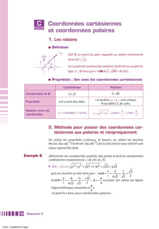 C            Coordonnées cartésiennes
                                          et coordonnées polaires
                                          1. Les notions
                                          a   Définition
                                                         +
                                      y           M             Soit M un point du plan rapporté au repère orthonormé
                                          r                     direct (O  ; i , j ) .
                                  j           ο
                                                                Un couple de coordonnées polaires de M est un couple du
                                      O           x
                                          i                     type (r  ; θ ) tels que r = OM et (i  ; OM ) = θ (2π ).

                                          a   Propriétés ; lien avec les coordonnées cartésiennes

                                                             Cartésiennes                              Polaires

                     Coordonnées de M                           (x ; y)                                 (r  ; θ )

                                                                                          r et θ réels : r > 0 ; r est unique.
                     Propriétés                       x et y sont des réels.
                                                                                                θ est défini à 2π près.

                     Relation entre ces                                                                             x         y
                     coordonnées
                                                      x = r cosθ et y = r sinθ .         r = x 2 + y 2 ; cosθ =       ; sinθ = .
                                                                                                                    r         r


                                          2. Méthode pour passer des coordonnées car-
                                             tésiennes aux polaires et réciproquement
                                          On utilise les propriétés ci-dessus. Si besoin, on utilise les touches
                                          Arccos ( ou cos−1 ) et Arcsin ( ou sin−1 ) de la calculatrice pour obtenir une
                                          valeur approchée de θ .

                     Exemple 8            Déterminer les coordonnées polaires des points A et B de coordonnées
                                          cartésiennes respectives (4 ;  −4 ) et ( −6 ; 3 ) .
                                          ̈   A( 4  ;  −4 ) : r = x 2 + y 2 = 42 + ( −4 )2 = 32 = 4 2
                                                                                        x    4    1       2
                                              puis on cherche un réel θ tel que : cosθ =  =    =      =
                                                                                        r 4 2      2     2
                                                        y    −4   −1 − 2           π
                                              et sinθ = =       =     =     . θ = − convient (on utilise les lignes
                                                        r 4 2      2     2         4
                                                                            π
                                              trigonométriques associées à ).
                                                                            4
                                               Le point A a donc pour coordonnées polaires :




               110    Séquence 3



Cned – Académie en ligne
 