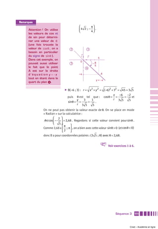Remarques
                                                 ⎛          π⎞
      Attention ! On utilise                     ⎜ 4 2  ; − 4 ⎟ .
                                                 ⎝            ⎠
      les valeurs de cos et
      de sin pour détermi-
      ner une valeur de θ
      (une fois trouvée la
      valeur de cosθ , on a                2            1
      besoin en particulier
      du signe de sinθ ).                          j     i           4
      Dans cet exemple, on
                                                  0
      pouvait aussi utiliser               3                 –π
                                                              4
      le fait que le point                             4
      A est sur la droite
      d ’ é q u a t i o n y = −x                 –4                      A
      tout en étant dans le
                                                                    y = –x
      quart du plan ᕤ.

                                     ̈   B( −6 ; 3) : r = x 2 + y 2 = ( −6 )2 + 32 = 45 = 3 5
                                                                                      x   −6   −2
                                         puis  θ est tel que :               cosθ =     =    =    et
                                               y    3    1                            r 3 5     5
                                         sinθ = =     =     .
                                               r 3 5      5
                   On ne peut pas obtenir la valeur exacte de θ. On se place en mode
                   « Radian » sur la calculatrice :
                           ⎛ 2 ⎞
                   Arc cos ⎜ − ⎟ 2, 68 . Regardons si cette valeur convient pour sinθ .
                           ⎝   5⎠
                                  ⎡π     ⎤
                   Comme 2,68 ∈ ⎢  ;  π ⎥ , on a bien avec cette valeur sinθ > 0 (et cos θ < 0 )
                                  ⎣2     ⎦
                   donc B a pour coordonnées polaires : ( 3 5  ; θ ) avec θ 2, 68.


                                                                      V         Voir exercices 1 à 6.




                                                                                       Séquence 3       111



                                                                                                 Cned – Académie en ligne
 