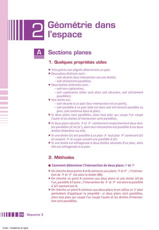 Géométrie dans
                           2       l’espace
                            A      Sections planes
                                   1. Quelques propriétés utiles
                                   ̈ Trois points non alignés déterminent un plan.
                                   ̈ Deux plans distincts sont :
                                        – soit sécants (leur intersection est une droite),
                                        – soit strictement parallèles.
                                   ̈ Deux droites distinctes sont :
                                        – soit non coplanaires,
                                        – soit coplanaires (elles sont alors soit sécantes, soit strictement
                                          parallèles).
                                   ̈ Une droite est :
                                        – soit sécante à un plan (leur intersection est un point),
                                        – soit parallèle à ce plan (elle est alors soit strictement parallèle au
                                          plan, soit contenue dans le plan).
                                   ̈ Si deux plans sont parallèles, alors tout plan qui coupe l’un coupe
                                     l’autre et les droites d’intersection sont parallèles.
                                   ̈ Si deux plans sécants ᏼ et ᏼ' contiennent respectivement deux droi-
                                     tes parallèles (d ) et (d' ), alors leur intersection est parallèle à ces deux
                                     droites (théorème du toit).
                                   ̈ Si une droite (d ) est parallèle à un plan ᏼ tout plan ᏼ' contenant (d )
                                     et coupant ᏼ, le coupe suivant une parallèle à (d ).
                                   ̈ Si une droite est orthogonale à deux droites sécantes d’un plan, alors
                                     elle est orthogonale à ce plan.


                                   2. Méthodes
                                   a   Comment déterminer l’intersection de deux plans ᏼ et ᏼ'
                                   ̈ On cherche deux points A et B communs aux plans       ᏼ et ᏼ' ; l’intersec-
                                     tion de ᏼ et ᏼ' est alors la droite (AB).
                                   ̈ On cherche un point A commun aux deux plans et une droite (d ) de
                                     l’un, parallèle à l’autre ; l’intersection de ᏼ et ᏼ' est alors la parallèle
                                     à (d ) passant par A.
                                   ̈ On cherche un point A commun aux deux plans et on utilise un 3e plan
                                     permettant d’appliquer la propriété : si deux plans sont parallèles,
                                     alors tout plan qui coupe l’un coupe l’autre et les droites d’intersec-
                                     tion sont parallèles.



               112    Séquence 3



Cned – Académie en ligne
 