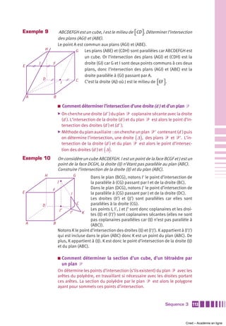 Exemple 9             ABCDEFGH est un cube, I est le milieu de ⎡CD ⎤ . Déterminer l’intersection
                                                                    ⎣ ⎦
                      des plans (AGI) et (ABE).
                      Le point A est commun aux plans (AGI) et (ABE).
                H               G    Les plans (ABE) et (CDH) sont parallèles car ABCDEFGH est
                                     un cube. Or l’intersection des plans (AGI) et (CDH) est la
        J           F                droite (GI) car G et I sont deux points communs à ces deux
E
                                     plans, donc l’intersection des plans (AGI) et (ABE) est la
                                     droite parallèle à (GI) passant par A.
            D                   C
                       I             C’est la droite (AJ) où J est le milieu de ⎡EF ⎤ .
                                                                                ⎣ ⎦


    A               B

                        a   Comment déterminer l’intersection d’une droite (d ) et d’un plan ᏼ
                        ̈ On cherche une droite (d' ) du plan    ᏼ coplanaire sécante avec la droite
                          (d ). L’intersection de la droite (d ) et du plan ᏼ est alors le point d’in-
                          tersection des droites (d ) et (d' ).
                        ̈ Méthode du plan auxiliaire : on cherche un plan ᏼ' contenant (d ) puis
                                                                     ( )
                          on détermine l’intersection, une droite Δ , des plans ᏼ et ᏼ'. L’in-
                          tersection de la droite (d ) et du plan ᏼ est alors le point d’intersec-
                                                  ( )
                          tion des droites (d ) et Δ .
Exemple 10              On considère un cube ABCDEFGH. I est un point de la face BCGF et J est un
                        point de la face DCGH, la droite (IJ) n’étant pas parallèle au plan (ABC).
                        Construire l’intersection de la droite (IJ) et du plan (ABC).
            H                    G      Dans le plan (BCG), notons I' le point d’intersection de
                        J               la parallèle à (CG) passant par I et de la droite (BC).
                    F                   Dans le plan (DCG), notons J' le point d’intersection de
E                             I         la parallèle à (CG) passant par J et de la droite (DC).
                                        Les droites (II') et (JJ') sont parallèles car elles sont
                                 C      parallèles à la droite (CG).
            D
                       J’               Les points I, I', J et J’ sont donc coplanaires et les droi-
                             I’     K   tes (IJ) et (I'J') sont coplanaires sécantes (elles ne sont
                                        pas coplanaires parallèles car (IJ) n’est pas parallèle à
    A               B                   (ABC)).
                      Notons K le point d’intersection des droites (IJ) et (I'J'). K appartient à (I'J')
                      qui est incluse dans le plan (ABC) donc K est un point du plan (ABC). De
                      plus, K appartient à (IJ). K est donc le point d’intersection de la droite (IJ)
                      et du plan (ABC).

                        a   Comment déterminer la section d’un cube, d’un tétraèdre par
                            un plan ᏼ
                        On détermine les points d’intersection (s’ils existent) du plan ᏼ avec les
                        arêtes du polyèdre, en travaillant si nécessaire avec les droites portant
                        ces arêtes. La section du polyèdre par le plan ᏼ est alors le polygone
                        ayant pour sommets ces points d’intersection.



                                                                                       Séquence 3          113



                                                                                                    Cned – Académie en ligne
 