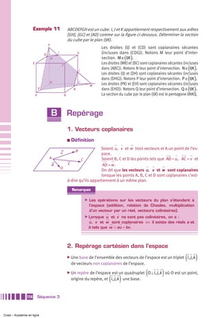 Exemple 11                          ABCDEFGH est un cube. I, J et K appartiennent respectivement aux arêtes
                                                         [GH], [GC] et [AD] comme sur la figure ci-dessous. Déterminer la section
                                                         du cube par le plan (IJK).
                                     P
                                                                                  Les droites (IJ) et (CD) sont coplanaires sécantes
                                             I                    G               (incluses dans (CDG)). Notons M leur point d’inter-
                                                                                                ( )
                                 Q
                                         H                                        section. M ∈ IJK .
                     E                                                            Les droites (MK) et (BC) sont coplanaires sécantes (incluses
                                                                                                                                        ( )
                                                 F
                                                                      J
                                                                                  dans (ABC)). Notons N leur point d’intersection. N ∈ IJK .
                                                                                  Les droites (IJ) et (DH) sont coplanaires sécantes (incluses
                                         D                            C
                                                                                                                                        ( )
                                                                                  dans (DHG)). Notons P leur point d’intersection. P ∈ IJK .
                                                                                  Les droites (PK) et (EH) sont coplanaires sécantes (incluses
                                                                                                                                        ( )
                                                                            M
                             K                                N                   dans (EHD)). Notons Q leur point d’intersection. Q ∈ IJK .
                         A                           B                            La section du cube par le plan (IJK) est le pentagone IJNKQ.



                                         B               Repérage
                                                         1. Vecteurs coplanaires
                                                         a   Définition
                                                                            Soient u , v et w trois vecteurs et A un point de l’es-
                                                                  B
                                                 u                           pace.
                                     A                           C           Soient B, C et D les points tels que AB = u , AC = v et
                                         w               v                    AD = w .
                                                 D
                                                                             On dit que les vecteurs u , v et w sont coplanaires
                                                                             lorsque les points A, B, C et D sont coplanaires c’est-
                                                         à-dire qu’ils appartiennent à un même plan.

                                                             Remarques

                                                                          ̈ Les opérations sur les vecteurs du plan s’étendent à
                                                                            l’espace (addition, relation de Chasles, multiplication
                                                                            d’un vecteur par un réel, vecteurs colinéaires).
                                                                          ̈ Lorsque u et v ne sont pas colinéaires, on a :
                                                                           u, v et w sont coplanaires ⇔ il existe des réels a et
                                                                           b tels que w = au + bv .



                                                         2. Repérage cartésien dans l’espace
                                                         ̈ Une base de l’ensemble des vecteurs de l’espace est un triplet             (i , j ,k )
                                                             de vecteurs non coplanaires de l’espace.

                                                         ̈ Un                                                (         )
                                                                 repère de l’espace est un quadruplet O ; i , j ,k où O est un point,
                                                                                      ( )
                                                             origine du repère, et i , j ,k une base.



               114           Séquence 3



Cned – Académie en ligne
 