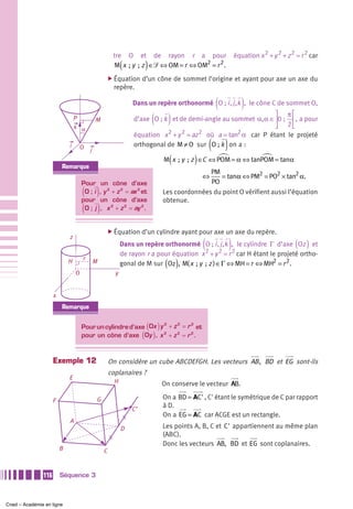 tre O et de rayon r a pour                        équation x 2 + y 2 + z 2 = r 2 car
                                                             (         )
                                                        M x  ; y  ; z ∈᏿ ⇔ OM = r ⇔ OM2 = r 2 .
                                                       ̈ Équation     d’un cône de sommet l’origine et ayant pour axe un axe du
                                                         repère.

                                                                                                 (           )
                                                                 Dans un repère orthonormé O ; i , j ,k , le cône C de sommet O,

                                 P
                                 k α
                                             M                             ( )                                  ⎤ π⎡
                                                                  d’axe O ; k et de demi-angle au sommet α, α ∈ ⎥0 ;  ⎢ , a pour
                                                                                                                ⎦ 2⎣
                                                                             2    2    2            2
                                                                  équation x + y = az où a = tan α car P étant le projeté
                             i       O   j
                                                                                                ( )
                                                                  orthogonal de M ≠ O sur O ; k on a :

                                                                               (        )
                                                                             M x  ; y  ; z ∈C ⇔ POM = α ⇔ tanPOM = tanα
                         Remarque
                                                                                            PM
                                                                                            ⇔  = tanα ⇔ PM2 = PO2 × tan2 α.
                                     Pour         un cône d’axe                             PO
                                     ( )
                                      O;i        , y 2 + z 2 = ax 2 et       Les coordonnées du point O vérifient aussi l’équation
                                     pour        un cône d’axe               obtenue.
                                     ( )
                                      O; j       , x 2 + z 2 = ay 2 .


                                                       ̈ Équation d’un cylindre ayant pour axe un axe du repère.

                                                                                            (         )
                             z
                                                             Dans un repère orthonormé O ; i , j ,k , le cylindre Γ d’axe Oz et    ( )
                                                             de rayon r a pour équation x 2 + y 2 = r 2 car H étant le projeté ortho-
                                                                              ( )
                                     r
                             H               M               gonal de M sur Oz , M( x  ; y  ; z ) ∈Γ ⇔ MH = r ⇔ MH2 = r 2 .
                                 O                       y


                     x
                         Remarque

                                                                2   2
                                                                       ( )
                                     Pour un cylindre d’axe Ox y + z = r et
                                                                        2

                                                                2   2
                                                                      ( )
                                     pour un cône d’axe Oy , x + z = r .2




                     Exemple 12                        On considère un cube ABCDEFGH. Les vecteurs AB , BD et EG sont-ils
                                                       coplanaires ?
                             E
                                                         H                   On conserve le vecteur AB.

                     F                       G                               On a BD = AC' , C' étant le symétrique de C par rapport
                                                                 C’
                                                                             à D.
                                                                             On a EG = AC car ACGE est un rectangle.
                             A
                                                             D               Les points A, B, C et C' appartiennent au même plan
                                                                             (ABC).
                                                                             Donc les vecteurs AB, BD et EG sont coplanaires.
                         B                         C


               116       Séquence 3



Cned – Académie en ligne
 