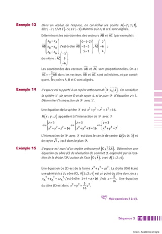 Exemple 13   Dans un repère de l’espace, on considère les points A −2 ; 3 ; 1 ,        (         )
                                (            )
             B(0 ; –3 ; 5) et C −5 ; 12 ;  −5 .Montrer que A, B et C sont alignés.
             Déterminons les coordonnées des vecteurs AB et AC (par exemple) :
                ⎛ xB − x A ⎞                  ⎛ 0 − ( −2)⎞    ⎛ 2⎞
                ⎜           ⎟                 ⎜ −3 − 3 ⎟ , AB ⎜ −6⎟ ;
             AB ⎜ y B − y A ⎟ c’est-à-dire AB ⎜          ⎟    ⎜ ⎟
                ⎜           ⎟                 ⎜ 5−1 ⎟
                                              ⎝          ⎠    ⎜ 4⎟
                                                              ⎝ ⎠
                ⎝ zB − z A ⎠ ⎛ −3⎞
             de même : AC ⎜ 9 ⎟ .
                               ⎜ ⎟
                               ⎜ −6⎟
                               ⎝ ⎠
             Les coordonnées des vecteurs AB et AC sont proportionnelles. On a :
                    3
             AC = − AB donc les vecteurs AB et AC sont colinéaires, et par consé-
                    2
             quent, les points A, B et C sont alignés.


Exemple 14                                                         (             )
             L’espace est rapporté à un repère orthonormal O ; i , j ,k . On considère
             la sphère ᏿ de centre O et de rayon 4, et le plan ᏼ d’équation z = 3.
             Déterminer l’intersection de ᏼ avec ᏿.

             Une équation de la sphère ᏿ est x 2 + y 2 + z 2 = 42 = 16.

               (         )
             M x  ; y  ; z appartient à l’intersection de ᏼ avec ᏿
              ⎧z = 3
              ⎪                ⎧z = 3
                               ⎪                ⎧
                                                ⎪z = 3
             ⇔⎨               ⇔⎨               ⇔⎨           .
                 2   2   2        2   2            2   2
              ⎩ x + y + z = 16 ⎩ x + y + 9 = 16 ⎩ x + y = 7
              ⎪                ⎪                ⎪

             L’intersection de ᏼ avec ᏿ est donc le cercle de centre Ω 0 ; 0 ; 3 et   (      )
             de rayon 7 , tracé dans le plan ᏼ.

Exemple 15                                                     (             )
             L’espace est muni d’un repère orthonormé O ; i , j ,k . Déterminer une
             équation du cône (C) de révolution de sommet O, engendré par la rota-
                                                      ( )                (
             tion de la droite (OA) autour de l’axe O ; k , avec A 1 ; 2 ; 4 .         )
             Une équation de (C) est de la forme x 2 + y 2 = az 2 . La droite (OA) étant
                                                 (      )
             une génératrice du cône (C), A 1 ; 2 ; 4 est un point du cône donc on a :
                                                                      5
             x A2 + y A2 = az A2 c’est-à-dire 1 + 4 = a × 16 d’où a = . Une équation
                                                                     16
                                                5
             du cône (C) est donc x 2 + y 2 = z 2 .
                                               16


                                                              V         Voir exercices 7 à 13.




                                                                                     Séquence 3      117



                                                                                             Cned – Académie en ligne
 