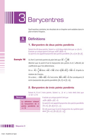 3 Barycentres
                                    Sauf mention contraire, les résultats de ce chapitre sont valables dans le
                                    plan et dans l’espace.



                            A       Définitions
                                    1. Barycentre de deux points pondérés
                                    Soient A et B deux points. Soient α et β deux réels tels que α + β ≠ 0.
                                    Il existe un unique point G tel que αGA + βGB = 0.
                                                                                               (   ) (
                                    Ce point G est appelé barycentre des points pondérés A ; α et B ; β .  )
                                                                                  7
                     Exemple 16     A, B et C sont trois points du plan tels que AC =
                                                                                    AB .
                                                                                  4
                                    Montrer que le point B est le barycentre des points A et C affectés de
                                    coefficients que l’on déterminera.

                                    On a : AC =
                                                 7
                                                 4
                                                                                 (         )
                                                   AB donc 4 AC = 7AB d’où 4 AB + BC − 7AB = 0 d’après la

                                    relation de Chasles.
                                    On a donc : −3AB + 4BC = 0 c’est-à-dire 3BA + 4BC = 0. Par conséquent, B
                                                                           (         ) (
                                    est le barycentre des points pondérés A ; 3 et C ; 4 .     )

                                    2. Barycentre de trois points pondérés

                                    Soient A, B et C trois points. Soient α, β et γ trois réels tels que
                                    α + β + γ ≠ 0.
                       Remarque                      Il existe un unique point G tel que
                                                      αGA + βGB + γ GC = 0.
                            La définition s’étend
                            au barycentre de n        Ce point G est appelé barycentre des points pondérés
                            points pondérés où         (     ) (     ) (
                                                       A ; α , B ; β et C ;  γ . )
                            n ≥ 3.
                                                      On dit aussi que G est le barycentre du système pon-
                                                            {(     ) (     ) (        )}
                                                      déré A ; α  ;  B ; β  ;  C ;  γ .




               118    Séquence 3



Cned – Académie en ligne
 