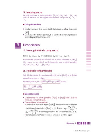 3. Isobarycentre
                                                          (
    Le barycentre des n points pondérés A1  ; α , A2  ; α , …, An  ; α ,  ) (       )          (     )
    avec α réel non nul, est appelé isobarycentre des points A1, A2 , …,
    An .

    a   Cas particuliers

    ̈ L’isobarycentre de deux points A et B distincts est le milieu du segment

        ⎡ AB ⎤ .
        ⎣ ⎦
    ̈ L’isobarycentre   de trois points A, B et C distincts et non alignés est le
        centre de gravité du triangle ABC.



B   Propriétés
    1. Homogénéité du barycentre

    Soient α1, α2 , …, αn n réels tels que α1 + α2 + ... + αn ≠ 0.

    Pour tout réel k non nul, le barycentre des n points pondérés A1; k α1 ,               (         )
    (               )    (               )
     A2  ; k α2 , …, An  ; k αn est le barycentre des n points pondérés
    (              ) (       )       (
     A1  ; α1 , A2  ; α2 , …, An  ; αn .         )
    2. Relation fondamentale
                                                              (
    Soit G le barycentre des points pondérés A ; α et B ; β , α et β étant) (       )
    deux réels tels que α + β ≠ 0.

                                                      (
    Pour tout point M, on a : αMA + βMB = α + β MG et donc        )
    MG =
               1
             α +β
                     (
                  αMA + βMB .    )
    a   Conséquences
    ̈ Le                                              (           )
          barycentre des points pondérés A ; α et B ; β , avec A et B dis- (    )
      tincts, est sur la droite (AB).
    ̈ Coordonnées d’un barycentre :
                                                 (            )
      • Dans le plan muni d’un repère O ; i , j , les coordonnées du barycen-
                                                                 αx + βxB
                                             (       ) (
        tre G des points pondérés A ; α et B ; β sont : x G = A       )
                                                                   α +β
                                                                           et
              αy A + βy B
        yG =               (moyennes pondérées des coordonnées de A et B).
                 α +β
      • Dans l’espace, la 3e coordonnée se calcule de la même façon.



                                                                                        Séquence 3       119



                                                                                                   Cned – Académie en ligne
 
