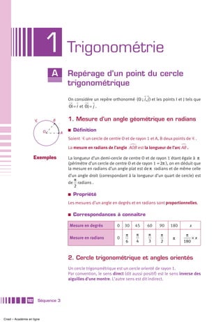 1 Trigonométrie
                               A       Repérage d’un point du cercle
                                       trigonométrique
                                       On considère un repère orthonormé ( O ; i , j ) et les points I et J tels que
                                       OI = i et OJ = j .


                     Ꮿ         B       1. Mesure d’un angle géométrique en radians

                           O
                                       a   Définition
                                   A
                                       Soient Ꮿ un cercle de centre O et de rayon 1 et A, B deux points de Ꮿ .

                                       La mesure en radians de l’angle AOB est la longueur de l’arc AB .

                     Exemples          La longueur d’un demi-cercle de centre O et de rayon 1 étant égale à π
                                       (périmètre d’un cercle de centre O et de rayon 1 = 2π ), on en déduit que
                                       la mesure en radians d’un angle plat est de π radians et de même celle
                                       d’un angle droit (correspondant à la longueur d’un quart de cercle) est
                                          π
                                       de radians .
                                          2
                                       a   Propriété
                                       Les mesures d’un angle en degrés et en radians sont proportionnelles.

                                       a   Correspondances à connaître

                                       Mesure en degrés            0   30    45      60     90    180        x

                                                                        π     π      π      π              π
                                       Mesure en radians           0                               π          ×x
                                                                        6     4      3      2             180


                                       2. Cercle trigonométrique et angles orientés
                                       Un cercle trigonométrique est un cercle orienté de rayon 1.
                                       Par convention, le sens direct (dit aussi positif) est le sens inverse des
                                       aiguilles d’une montre. L’autre sens est dit indirect.



               102       Séquence 3



Cned – Académie en ligne
 