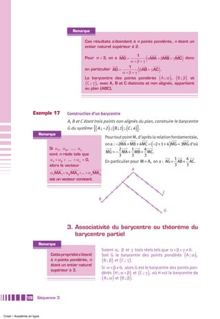 Remarque

                                                  Ces résultats s’étendent à n points pondérés, n étant un
                                                  entier naturel supérieur à 2.

                                                  Pour n = 3, on a MG =
                                                                                1
                                                                            α+β+γ
                                                                                              (
                                                                                      αMA + βMB + γ MC donc             )
                                                  en particulier AG =
                                                                           1
                                                                        α+β+γ
                                                                                          (
                                                                                 β AB + γ AC .            )
                                                  Le barycentre des points pondérés A ; α , B ; β et      (       ) (       )
                                                  (      )
                                                   C ;  γ , avec A, B et C distincts et non alignés, appartient
                                                  au plan (ABC).




                     Exemple 17        Construction d’un barycentre
                                       A, B et C étant trois points non alignés du plan, construire le barycentre
                                       G du système     {( A ; −2 ) ; (B ; 1) ; (C ; 4 )}.
                       Remarque
                                                                     Pour tout point M, d’après la relation fondamentale,
                                                                                                      (           )
                                                                     on a : −2MA + MB + 4MC = −2 + 1 + 4 MG = 3MG d’où
                            Si α1, α 2 , …, α n                              2       1     4
                                                                     MG = − MA + MB + MC.
                            sont n réels tels que                            3       3     3
                            α1 + α 2 + ... + α n = 0,                                                      1    4
                                                                     En particulier pour M = A, on a : AG = AB + AC.
                            alors le vecteur                                                               3    3
                                                                                      A
                            α1MA 1+ α 2 MA 2 +... + α n MA n
                            est un vecteur constant.


                                                                                                              C
                                                             B

                                                                                                              G



                                       3. Associativité du barycentre ou théorème du
                                          barycentre partiel
                       Remarque
                                                                 Soient α, β et γ trois réels tels que α + β + γ ≠ 0.
                            Cette propriété s’étend              Soit G le barycentre des points pondérés A ; α ,           (   )
                            à n points pondérés, n               (      ) (       )
                                                                  B ; β et C ;  γ .
                            étant un entier naturel
                                                                 Si α + β ≠ 0, alors G est le barycentre des points pon-
                            supérieur à 3.
                                                                          (       ) (             )
                                                                 dérés H ; α + β et C ;  γ , où H est le barycentre de
                                                                 (       ) (
                                                                  A ; α et B ; β .)

               120    Séquence 3



Cned – Académie en ligne
 