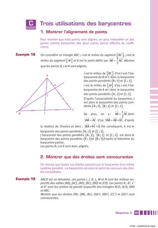 C      Trois utilisations des barycentres
             1. Montrer l’alignement de points
             Pour montrer que trois points sont alignés, on peut interpréter un des
             points comme barycentre des deux autres points affectés de coeffi-
             cients.

Exemple 18   On considère un triangle ABC ; I est le milieu du segment ⎡BC ⎤ , J est le
                                                                       ⎣ ⎦
                                                                       1
             milieu du segment ⎡ AI ⎤ et K est le point défini par AK = AC . Montrer
                                  ⎣ ⎦                                  3
             que les points B, J et K sont alignés.

                                                 I est le milieu de ⎡BC ⎤ d’où I est l’iso-
                                                                    ⎣ ⎦
                    A
                                                 barycentre de B et C donc le barycentre
                                                                          (       ) (
                                                 des points pondérés B ; 1 et C ; 1 .   )
                        K                        J est le milieu de ⎡ AI⎤ d’où J est l’iso-
                                                                    ⎣ ⎦
                                                 barycentre de A et I donc le barycentre
                    J                                                     (       ) ( )
                                                 des points pondérés A ; 2 et I ; 2 .
                                                 D’après l’associativité du barycentre, J
                                                 est alors le barycentre des points pon-
                                                        (     ) (     ) (
                                                 dérés A ; 2 , B ; 1 et C ; 1 .    )
                                       C
                                                                           1
 B              I                                De   plus,    on   a:AK = AC donc
                                                                           3
                                                 3AK = AC d’où 3AK = AK + KC d’après

             la relation de Chasles et donc : 2KA + KC = 0. Par conséquent, K est le
                                                ( ) ( )
             barycentre des points pondérés A ; 2 et C ; 1 .
                                                  ( ) ( )             (       )
             J barycentre des points pondérés A ; 2 , B ; 1 et C ; 1 . est alors le
                                                 ( ) ( )
             barycentre des points pondérés K ; 3 et B ; 1 d’après le théorème du
             barycentre partiel.
             Les points B, J et K sont donc alignés.


             2. Montrer que des droites sont concourantes
             On montre que toutes ces droites passent par le barycentre d’un même
             système pondéré ; ce barycentre est alors le point de concours des droi-
             tes considérées.

Exemple 19   ABCD est un tétraèdre. Les points I, J, K, L, M et N sont les milieux res-
             pectifs des arêtes [AB], [AC], [AD], [BC], [BD] et [CD]. Les points A', B', C'
             et D' sont les centres de gravité respectifs des triangles BCD, ACD, ABD
             et ABC.
             Montrer que les droites (IN), (JM), (KL), (AA'), (BB'), (CC') et (DD') sont
             concourantes.



                                                                              Séquence 3      121



                                                                                        Cned – Académie en ligne
 