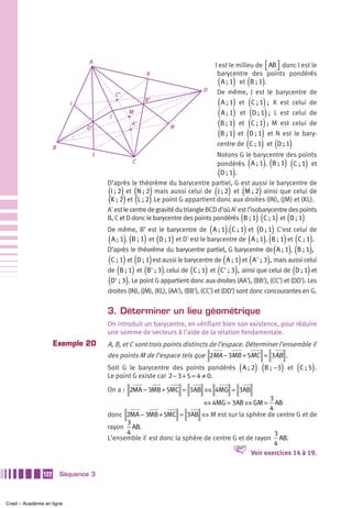 A
                                                                                     I est le milieu de              ⎡ AB ⎤ donc I est le
                                                                                                                     ⎣ ⎦
                                                         K                            barycentre des                   points pondérés
                                                                                      (     )
                                                                                        A ; 1 et B ; 1  (        )   .
                                                                                D    De même, J est le barycentre de
                                              C’
                           I
                                                        B’
                                                                                      (     ) (                   )
                                                                                      A ; 1 et C ; 1  ; K est celui de
                                          J
                                                   M                                  (     ) (                    )
                                                                                      A ; 1 et D ; 1  ; L est celui de

                                D’
                                                   A’
                                                                  N                   (     ) (                   )
                                                                                      B ; 1 et C ; 1  ; M est celui de
                                                                                      (     ) (                  )
                                                                                      B ; 1 et D ; 1 et N est le bary-

                     B                                                                        (
                                                                                     centre de C ; 1 et D ; 1 .  ) (            )
                                     L                                              Notons G le barycentre des points
                                                   C
                                                                                                        (        )(
                                                                                    pondérés A ; 1 , B ; 1 , C ; 1 et          )(       )
                                                                                      (     )
                                                                                      D ; 1 .
                                         D’après le théorème du barycentre partiel, G est aussi le barycentre de
                                         ( ) ( )                                     ( )            (        )
                                          I ; 2 et N ; 2 mais aussi celui de J ; 2 et M ; 2 ainsi que celui de
                                         ( ) ( )
                                          K ; 2 et L ; 2 . Le point G appartient donc aux droites (IN), (JM) et (KL).
                                         A' est le centre de gravité du triangle BCD d’où A' est l’isobarycentre des points
                                                                                                (     )( ) ( )
                                         B, C et D donc le barycentre des points pondérés B ; 1 , C ; 1 et D ; 1 .
                                         De même, B’ est le barycentre de ( A ; 1),(C ; 1) et (D ; 1)  C'est celui de
                                         ( A ; 1), (B ; 1) et (D ; 1)  et D' est le barycentre de ( A ; 1), (B ; 1) et (C ; 1).
                                         D’après le théorème du barycentre partiel, G barycentre de ( A ; 1), (B ; 1),
                                         (C ; 1) et (D ; 1) est aussi le barycentre de ( A ; 1) et ( A' ; 3), mais aussi celui
                                         de (B ; 1) et (B' ; 3), celui de (C ; 1) et (C' ; 3), ainsi que celui de (D ; 1) et
                                         (D' ; 3). Le point G appartient donc aux droites (AA'), (BB'), (CC') et (DD'). Les
                                         droites (IN), (JM), (KL), (AA'), (BB'), (CC') et (DD') sont donc concourantes en G.


                                         3. Déterminer un lieu géométrique
                                         On introduit un barycentre, en vérifiant bien son existence, pour réduire
                                         une somme de vecteurs à l’aide de la relation fondamentale.
                     Exemple 20          A, B, et C sont trois points distincts de l’espace. Déterminer l’ensemble Ᏹ
                                         des points M de l’espace tels que 2MA − 3MB + 5MC = 3AB .
                                                                                                (
                                         Soit G le barycentre des points pondérés A ; 2 , B ; −3 et C ; 5 . ) (            )        (       )
                                         Le point G existe car 2 − 3 + 5 = 4 ≠ 0.

                                         On a : 2MA − 3MB + 5MC = 3AB ⇔ 4MG = 3AB
                                                                                                3
                                                                                ⇔ 4MG = 3AB ⇔ GM =AB
                                                                                                4
                                         donc 2MA − 3MB + 5MC = 3AB ⇔ M est sur la sphère de centre G et de
                                               3
                                         rayon AB.
                                               4                                                  3
                                         L’ensemble Ᏹ est donc la sphère de centre G et de rayon AB.
                                                                                                  4
                                                                                           V
                                                                                         Voir exercices 14 à 19.


               122       Séquence 3



Cned – Académie en ligne
 