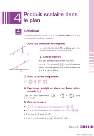 Produit scalaire dans
    4               le plan
        A           Définition
                    Le produit scalaire des vecteurs u et v est le nombre réel noté u ⋅v que
                    l’on peut définir des façons suivantes.


                    1. Avec une projection orthogonale
                B
                                           u ⋅v = OA ⋅ OB = OA ⋅ OH où OA = u , OB = v et H est le
                                           projeté orthogonal de B sur la droite (OA).

    O           H          A
                                           2. Avec le cosinus
                    B                     Si u et v sont deux vecteurs non nuls, alors
                                         u ⋅v = OA × OB × cos AOB = u × v × cosθ où θ est une
        θ                                mesure de l’angle géométrique associé aux vecteurs
O
            A                            u et v et OA = u , OB = v .


                    3. Avec la norme uniquement
                          1⎛      2   2   2⎞
                    u ⋅v = ⎜ u + v − u − v ⎟
                          2⎝               ⎠

                    4. Expression analytique dans une base ortho-
                       normée i , j     ( )
                    Dans une base orthonormée
                    u ⋅v = xx '+ yy '.
                                                             (i ,  j ),        ⎛ x⎞
                                                                          si u ⎜ ⎟
                                                                               ⎝y ⎠
                                                                                           ⎛ x '⎞
                                                                                      et v ⎜ ⎟ ,
                                                                                           ⎝ y '⎠
                                                                                                    alors


                    5. Cas particuliers
                    ̈ Si   u et v sont colinéaires de même sens alors u ⋅v = u × v .
                    ̈ Si   u et v sont colinéaires de sens contraires, alors u ⋅v = − u × v .
                    ̈ Si   u = 0 ou v = 0, alors u ⋅v = 0.
                               2                              2                  2
                    ̈   u ⋅u = u = carré scalaire de u = u ; AB ⋅ AB = AB = AB2 .



                                                                                          Séquence 3        123



                                                                                                     Cned – Académie en ligne
 