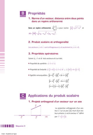B      Propriétés
                                   1. Norme d’un vecteur, distance entre deux points
                                      dans un repère orthonormé

                                                                ⎛ x⎞
                                   Dans un repère orthonormé, u ⎜ ⎟ a pour norme                             u = x 2 + y 2 et
                                                                ⎝y ⎠

                                   AB = AB =      ( xB − x A )2 + (yB − y A )2 .

                                   2. Produit scalaire et orthogonalité

                                   Les vecteurs u et v sont orthogonaux si, et seulement si, u ⋅v = 0.


                                   3. Propriétés opératoires
                                   Soient u , v et w trois vecteurs et k un réel.

                                   ̈ Propriété de symétrie :      u ⋅v = v ⋅u .


                                   ̈ Propriété de linéarité : u ⋅   (v + w ) = u ⋅v + u ⋅w             ( )        ( )
                                                                                                  ; u ⋅ kv = k × u ⋅v

                                                                           2         2                 2
                                   ̈ Egalités remarquables :        u +v       = u       + 2u ⋅v + v

                                                                           2         2                 2
                                                                    u −v       = u       − 2u ⋅v + v


                                                                    (u + v ) ⋅(u − v ) = u
                                                                                              2        2
                                                                                                  −v




                            C      Applications du produit scalaire
                                   1. Projeté orthogonal d’un vecteur sur un axe
                                            v
                                                                                La projection orthogonale d’un vec-
                                                                                                           ( )
                                                                               teur v sur un axe Δ muni d’un vec-
                                                                               teur unitaire u est le vecteur v ' défini

                           u                 v’
                                                            (Δ)                            ( )
                                                                               par v ' = u ⋅v u .




               124    Séquence 3



Cned – Académie en ligne
 