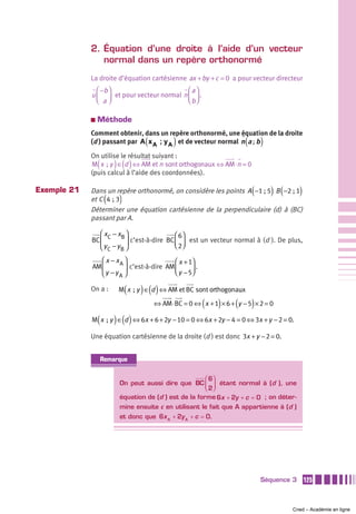 2. Équation d’une droite à l’aide d’un vecteur
                normal dans un repère orthonormé
             La droite d’équation cartésienne ax + by + c = 0 a pour vecteur directeur
               ⎛ −b ⎞                              ⎛a⎞
             u ⎜ ⎟ et pour vecteur normal         n⎜ ⎟ .
               ⎝ a⎠                                ⎝ b⎠

             a   Méthode
             Comment obtenir, dans un repère orthonormé, une équation de la droite
                                    (         )
             (d ) passant par A x A ; y A et de vecteur normal n a ; b  (       )
             On utilise le résultat suivant :
                 (        ) ()
             M x  ; y ∈ d ⇔ AM et n sont orthogonaux ⇔ AM ⋅ n = 0
             (puis calcul à l’aide des coordonnées).

Exemple 21                                                                  (
             Dans un repère orthonormé, on considère les points A −1 ; 5 B −2 ; 1   ) (      )
                      (
             et C 4  ; 3   )
             Déterminer une équation cartésienne de la perpendiculaire (d) à (BC)
             passant par A.

                ⎛x −x ⎞                 ⎛ 6⎞
             BC ⎜ C B ⎟ c’est-à-dire BC ⎜ ⎟ est un vecteur normal à (d ). De plus,
                ⎝ y C − yB ⎠            ⎝ 2⎠

                ⎛ x − xA ⎞                 ⎛ x + 1⎞
             AM ⎜        ⎟ c’est-à-dire AM ⎜        .
                ⎝y −yA ⎠                   ⎝ y − 5⎟
                                                  ⎠

             On a :            (   ) ()
                           M x  ; y ∈ d ⇔ AM et BC sont orthogonaux

                                                           (   )    (       )
                                        ⇔ AM ⋅ BC = 0 ⇔ x + 1 × 6 + y − 5 × 2 = 0

                 (        ) ()
             M x  ; y ∈ d ⇔ 6x + 6 + 2y − 10 = 0 ⇔ 6x + 2y − 4 = 0 ⇔ 3x + y − 2 = 0.

             Une équation cartésienne de la droite (d ) est donc 3x + y − 2 = 0.


                     Remarque


                                                         ⎛ 6⎞
                           On peut aussi dire que BC ⎜ ⎟ étant normal à (d ), une
                                                         ⎝ 2⎠
                           équation de (d ) est de la forme 6x + 2y + c = 0 ; on déter-
                           mine ensuite c en utilisant le fait que A appartienne à (d )
                           et donc que 6x A + 2y A + c = 0.




                                                                                Séquence 3       125



                                                                                          Cned – Académie en ligne
 