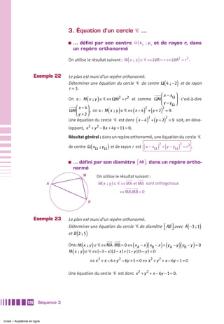 3. Équation d’un cercle Ꮿ …
                                   a   … défini par son centre Ω ( x Ω ; y Ω et de rayon r, dans
                                       un repère orthonormé

                                                                                  (       )
                                   On utilise le résultat suivant : M x  ; y ∈ Ꮿ ⇔ ΩM = r ⇔ ΩM2 = r 2 .


                     Exemple 22    Le plan est muni d’un repère orthonormé.
                                   Déterminer une équation du cercle Ꮿ de centre Ω 4  ; −2 et de rayon     (        )
                                   r = 3.
                                                                                     ⎛ x − xΩ ⎞
                                                    (           )
                                   On a : M x  ; y ∈ Ꮿ ⇔ ΩM2 = r 2 et comme ΩM ⎜              ⎟ c’est-à-dire
                                                                                     ⎝ y − yΩ ⎠
                                       ⎛ x − 4⎞
                                   ΩM ⎜
                                       ⎝y +2⎠
                                                                      (     )
                                                                          ) ( )
                                                                             2
                                                                                      (
                                                                                      2
                                              ⎟ , on a : M x  ; y ∈ Ꮿ ⇔ x − 4 + y + 2 = 9.
                                   Une équation du cercle Ꮿ est donc ( x − 4 ) + (y + 2) = 9 soit, en déve-
                                                                              2         2

                                   loppant, x 2 + y 2 − 8x + 4y + 11 = 0.

                                   Résultat général : dans un repère orthonormé, une équation du cercle Ꮿ

                                                            (         )
                                   de centre Ω x Ω  ; y Ω et de rayon r est x − x Ω           (        )2 + (y − y Ω )2 = r 2 .
                                   a   … défini par son diamètre ⎡ AB ⎤ , dans un repère ortho-
                                                                 ⎣ ⎦
                                       normé
                                                M               On utilise le résultat suivant :
                           A                                    M( x  ; y ) ∈ Ꮿ ⇔ MA et MB sont orthogonaux
                                                                             ⇔ MA.MB = 0

                                                        B



                     Exemple 23    Le plan est muni d’un repère orthonormé.
                                   Déterminer une équation du cercle Ꮿ de diamètre ⎡ AB ⎤ avec A −3 ; 1
                                                                                   ⎣ ⎦                                       (        )
                                           (
                                   et B 2 ; 5       )
                                               (            )                         (           )(     ) (
                                   Ona : M x  ; y ∈ Ꮿ ⇔ MA ⋅ MB = 0 ⇔ x A − x xB − x + y A − y y B − y = 0              )(        )
                                       (        )
                                   M x  ; y ∈ Ꮿ ⇔ ( −3 − x )(2 − x ) + (1 − y )(5 − y ) = 0

                                                        ⇔ x 2 + x − 6 + y 2 − 6y + 5 = 0 ⇔ x 2 + y 2 + x − 6y − 1 = 0

                                   Une équation du cercle Ꮿ est donc x 2 + y 2 + x − 6y − 1 = 0.




               126    Séquence 3



Cned – Académie en ligne
 