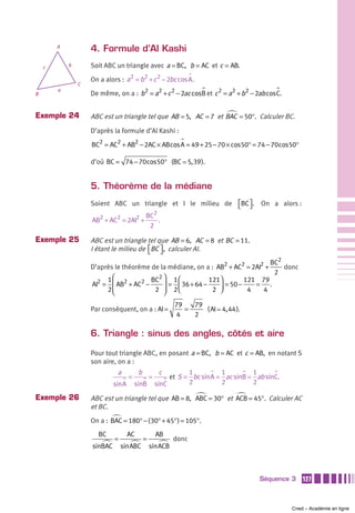 A
                    4. Formule d’Al Kashi
    c       b       Soit ABC un triangle avec a = BC, b = AC et c = AB.

                    On a alors : a2 = b2 + c 2 − 2bc cos A.
                C
        a
B                   De même, on a : b2 = a2 + c 2 − 2ac cosB et c 2 = a2 + b2 − 2ab cos C.


Exemple 24          ABC est un triangle tel que AB = 5, AC = 7 et BAC = 50°. Calculer BC.
                    D’après la formule d’Al Kashi :

                    BC2 = AC2 + AB2 − 2AC × ABcos A = 49 + 25 − 70 × cos50° = 74 − 70cos50°

                    d’où BC = 74 − 70cos50° (BC 5, 39 ).


                    5. Théorème de la médiane
                    Soient ABC un triangle et I le milieu de ⎡BC ⎤ . On a alors :
                                                             ⎣ ⎦
                                       BC2
                    AB2 + AC2 = 2AI2 +     .
                                        2

Exemple 25          ABC est un triangle tel que AB = 6, AC = 8 et BC = 11.
                    I étant le milieu de ⎡BC ⎤ , calculer AI.
                                         ⎣ ⎦
                                                                                 BC2
                    D’après le théorème de la médiane, on a : AB2 + AC2 = 2AI2 +     donc
                                                                                  2
                         1 ⎛            BC2⎞
                                               1⎛           121⎞       121 79
                    AI2 = ⎜ AB2 + AC2 −     ⎟ = ⎜ 36 + 64 −    ⎟ = 50 − 4 = 4 .
                         2⎜⎝             2 ⎟ 2⎝
                                            ⎠                2 ⎠

                                                            79   79
                    Par conséquent, on a : AI =                =    ( AI 4, 44 ).
                                                             4   2

                    6. Triangle : sinus des angles, côtés et aire

                    Pour tout triangle ABC, en posant a = BC, b = AC et c = AB, en notant S
                    son aire, on a :
                              a           b            c         1          1         1
                                     =            =        et S = bc sin A = ac sinB = ab sinC.
                             sin A       sinB         sinC       2          2         2

Exemple 26          ABC est un triangle tel que AB = 8, ABC = 30° et ACB = 45°. Calculer AC
                    et BC.
                    On a : BAC = 180° − ( 30° + 45° ) = 105°.
                      BC             AC               AB
                             =                =             donc
                    sinBAC       sin ABC          sin ACB



                                                                                        Séquence 3    127



                                                                                                  Cned – Académie en ligne
 