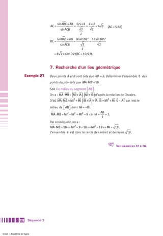 sin ABC × AB        0,5 × 8       4×2
                                   AC =                   =             =           =4 2     (AC 5, 66 )
                                            sin ACB              2              2
                                                                2
                                          sinBAC × AB         8 sin105°         16 sin105°
                                   BC =                   =                 =
                                            sin ACB               2                  2
                                                                 2
                                      = 8 2 × sin105°(BC 10, 93).



                                   7. Recherche d’un lieu géométrique
                     Exemple 27    Deux points A et B sont tels que AB = 6. Déterminer l’ensemble Ᏹ des
                                   points du plan tels que MA ⋅ MB = 10.

                                   Soit I le milieu du segment ⎡ AB ⎤ .
                                                               ⎣ ⎦
                                                      (    )( )
                                   On a : MA ⋅ MB = MI + IA ⋅ MI + IB d’après la relation de Chasles.
                                   D’où MA ⋅ MB = MI + MI ⋅ (IB + IA ) + IA ⋅ IB = MI + MI ⋅ 0 − IA
                                                          2                                  2             2
                                                                                                               car I est le

                                   milieu de ⎡ AB ⎤ donc IA = −IB.
                                             ⎣ ⎦
                                                                                      AB
                                    MA ⋅ MB = MI2 − IA2 = MI2 − 9 car IA =               = 3.
                                                                                      2
                                   Par conséquent, on a :
                                   MA ⋅ MB = 10 ⇔ MI2 − 9 = 10 ⇔ MI2 = 19 ⇔ MI = 19 .
                                   L’ensemble Ᏹ est donc le cercle de centre I et de rayon                      19.



                                                                                             V     Voir exercices 20 à 28.




               128    Séquence 3



Cned – Académie en ligne
 