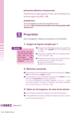 a   Propriété (Relation fondamentale)
                                    Si M et N ont pour images respectives M' et N' par l’homothétie de cen-
                                    tre O et de rapport k alors M'N' = k MN.

                                    a   Application
                                    Soit h l’homothétie de centre O qui transforme A en A'.
                                    Alors B ' = h (B) est l’intersection de (OB ) et de la droite parallèle à (AB )
                                    passant par A'.



                            B       Propriétés
                                    Dans ce paragraphe, f désigne une translation ou une homothétie


                                    1. Images de figures simples par f
                       Remarque                         ᕡ L’image d’une droite (d ) passant par un point A est
                                                           la droite (d ') parallèle à (d ) et passant par
                            Les formes des figu-            A ' = f ( A ).
                            res sont donc conser-       ᕢ L’image d’un segment [ AB ] est le segment [ A 'B']
                            vées mais par une              où A ' = f ( A ) et B' = f (B ).
                            homothétie,      elles
                                                        ᕣ L’image du cercle de centre Ω et de rayon R est le
                            sont agrandies ou
                            réduites.
                                                           cercle de centre Ω' = f ( Ω ) et de rayon :
                                                           R si f est une translation,
                                                            k × R si f est une homothétie de rapport k.


                                    2. Éléments conservés
                                    ᕡ Les translations et les homothéties conservent les directions, l’aligne-
                                      ment, les mesures des angles orientés.
                                    ᕢ Les translations et les homothéties conservent les milieux des seg-
                                      ments et les barycentres des points pondérés :
                                      Si G est le barycentre des points pondérés ( A  ; α ) et (B ; β )
                                      avec α+β ≠ 0 alors G ' = f (G ) est le barycentre des points pondérés
                                      ( A ' ; α ) et (B' ; β ) avec A ' = f ( A ) et B' = f (B ).


                                    3. Action sur les longueurs, les aires et les volumes
                                    ᕡ Une translation conserve les longueurs, les aires et les volumes.
                                    ᕢ Une homothétie de rapport k multiplie les longueurs par k , les aires
                                                                    3
                                        par k 2 et les volumes par k .



               130    Séquence 3



Cned – Académie en ligne
 