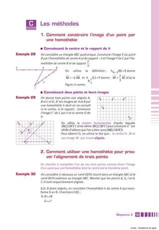 C       Les méthodes
                     1. Comment construire l’image d’un point par
                        une homothétie
                     a    Connaissant le centre et le rapport de h
Exemple 28           On considère un triangle ABC quelconque. Construire l’image E du point
                     B par l’homothétie de centre A et de rapport –2 et l’image F de C par l’ho-
                                                         2
                     mothétie de centre B et de rapport .
                                                         3
E                     A            B
                                          On    utilise   la            définition :   hA, −2(B ) = E donne
                                                                                  2
                                          AE = −2 AB et h 2 ( C ) = F donne : BF = BC d’où la
                                                               B,                 3
                         F                                          3
                                          figure ci-contre.
                 C
                     a    Connaissant deux points et leurs images
Exemple 29           On donne trois points non alignés A,                    B          C        A’
                     B et C et A', B' les images de A et B par
                     une homothétie h dont on ne connaît                         A
                     ni le centre, ni le rapport. Construire
                     l’image C' de C par h et le centre O de
                     h.
                                                                                                      B’
B            C           A’            On utilise la relation fondamentale d’après laquelle
                                       (AC)//(A'C') et de même (BC)//(B'C') pour construire C ' (on
    A
                                       vérifie d’ailleurs que l’on a bien aussi (AB)//(A'B')).
             O
                                       Pour obtenir O, on utilise le fait que : le centre O , M et
                                       son image M' par h sont alignés.
        C’                    B’


                     2. Comment utiliser une homothétie pour prou-
                        ver l’alignement de trois points
                     On cherche à interpréter l’un de ces trois points comme étant l’image
                     d’un autre par une homothétie dont le centre est le troisième point.
Exemple 30           On considère ci-dessous un carré DEFG inscrit dans un triangle ABC et le
                     carré BCHI extérieur au triangle ABC. Montrer que les points A, G, I et A,
                     F, H sont respectivement alignés.
                     A,D, B étant alignés, on considère l’homothétie h de centre A qui trans-
                     forme D en B. Cherchons h(E) :
                     h :D B
                        E ?



                                                                                            Séquence 3        131



                                                                                                       Cned – Académie en ligne
 