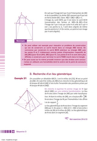 A                                  On sait que l’image de E par h est l’intersection de (AE)
                                                                       et de la parallèle à la droite (DE) passant par B qui est
                            E                 D
                                                                       en fait la droite (BC). Donc h(E ) = ( AE ) ∩ (BC ) = C.
                                                                       L’image du carré DEFG par h est donc le carré BCHI
                                                                       (conservation des formes et h(D ) = B, h(E ) = C) et
                     C                                     B
                                F         G                            l’image de F par h est par suite H et celle de G par h
                                                                       est I. Les points A, G, I sont donc alignés de même
                                                                       que les points A, F, H (le centre, un point et son image
                                                                       par h sont alignés).




                         HRemarques                    I

                                        ̈ On peut utiliser cet exemple pour résoudre un problème de construction
                                          qui est de construire un carré inscrit dans un triangle ABC donné. On
                                          commence par construire le carré BCHI extérieur au triangle ABC puis
                                          les points G et F s’obtiennent comme points d’intersection respectifs de
                                          (AI),(BC) (pour G) et (AH), (BC) (pour F). Les points D et E ne sont alors plus
                                          difficiles à construire pour terminer le carré FGDE inscrit dans le triangle.
                                        ̈ On peut aussi sur le même procédé montrer que des droites sont concou-
                                         rantes en utilisant une homothétie dont le centre est le point de concours
                                         supposé.




                                                   3. Recherche d’un lieu géométrique
                     Exemple 31                    On considère un tétraèdre ABCD ; I est le milieu de [CD], M est un point
                                                   de [AB]. On note N le milieu de [IM] et on cherche le lieu géométrique de
                                                   N lorsque M décrit [AB] (c’est-à-dire l’ensemble des positions prises par
                                                   N lorsque M décrit [AB]).
                                               A                       On cherche à exprimer N comme image de M (qui
                                                                       décrit [AB]) par une certaine transformation. Le lieu
                                                                       de N sera alors l’image de [AB] par cette transforma-
                                                                                                                          1
                                M                                      tion. N étant le milieu de [IM], on a toujours IN = IM
                                                       J                                                                  2
                                                                       N est donc l’image de M par l’homothétie h de centre
                                                                                        1
                                               N                       I et de rapport .
                     B                                             D                    2
                                                                       Le lieu géométrique de N est donc l’image du segment
                                           K
                                                               I
                                                                       [AB] par h. On pose J = h(A) et K = h(B) (c’est-à-dire J
                                                                       milieu de [AI] et K milieu de [BI]). Le lieu géométrique
                                                   C
                                                                       de N est donc le segment [JK].


                                                                                                 V      Voir exercices 29 à 33




               132       Séquence 3



Cned – Académie en ligne
 