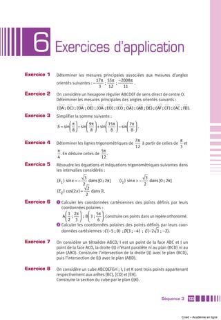 6 Exercices d’application
Exercice 1   Déterminer les mesures principales associées aux mesures d’angles
                                    17π 55π −2008π
             orientés suivantes : −     ;      ;     .
                                     3     12     11
Exercice 2   On considère un hexagone régulier ABCDEF de sens direct de centre O.
             Déterminer les mesures principales des angles orientés suivants :
             (OA ; OC) ; (OA ; OE) ; (OA  ; EO) ; (CO ; OA) ; (AB ; DE) ; (AF ; CF ) ; (AC ; FD).
                                                                    D
Exercice 3   Simplifier la somme suivante :
                    ⎛ π⎞     ⎛ 9π ⎞   ⎛ 15π ⎞      ⎛ 7π ⎞
             S = sin⎜ ⎟ − sin⎜ ⎟ + sin⎜     ⎟ − sin⎜ 8 ⎟ .
                    ⎝ 8⎠     ⎝ 8⎠     ⎝ 8 ⎠        ⎝ ⎠

                                                              7π                      π
Exercice 4   Déterminer les lignes trigonométriques de           à partir de celles de et
                                                              12                      3
             π                        5π
               . En déduire celles de    .
             4                        12
Exercice 5   Résoudre les équations et inéquations trigonométriques suivantes dans
             les intervalles considérés :
                               3                                       3
             (E 1 ) sin x = −     dans [0 ; 2π ]    (I1 ) sin x > −      dans [0 ; 2π ]
                              2                                       2
                                 2
             (E 2 ) cos(2x ) =     dans ».
                                2
Exercice 6   ᕡ Calculer les coordonnées cartésiennes des points définis par leurs
               coordonnées polaires :
                  ⎛ 1 2π ⎞    ⎛ 5π ⎞
                A ⎜  ;  ⎟ ; B ⎜ 3 ;  ⎟ . Construire ces points dans un repère orthonormé.
                  ⎝2 3 ⎠      ⎝     6⎠
             ᕢ Calculer les coordonnées polaires des points définis par leurs coor-
               données cartésiennes : C ( −5 ; 0 ) ; D( 3 ;  −4 ) ; E ( −2 3  ;  −2).

Exercice 7   On considère un tétraèdre ABCD, I est un point de la face ABC et J un
             point de la face ACD, la droite (IJ) n’étant parallèle ni au plan (BCD) ni au
             plan (ABD). Construire l’intersection de la droite (IJ) avec le plan (BCD),
             puis l’intersection de (IJ) avec le plan (ABD).

Exercice 8   On considère un cube ABCDEFGH ; I, J et K sont trois points appartenant
             respectivement aux arêtes [BC], [CD] et [EH].
             Construire la section du cube par le plan (IJK).



                                                                                Séquence 3     133



                                                                                           Cned – Académie en ligne
 