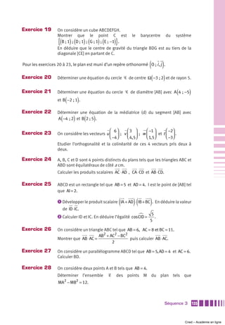 Exercice 19        On considère un cube ABCDEFGH.
                   Montrer que le point C est le barycentre du système
                   {( ) ( ) ( ) (                   )}
                     B ; 1  ;  D ; 1  ;  G ; 1  ;  E ;  −1 .
                   En déduire que le centre de gravité du triangle BDG est au tiers de la
                   diagonale [CE] en partant de C.

                                                                         (
Pour les exercices 20 à 23, le plan est muni d’un repère orthonormé O ; i , j .  )
Exercice 20                                                                  (   )
                   Déterminer une équation du cercle Ꮿ de centre Ω −3 ; 2 et de rayon 5.


Exercice 21        Déterminer une équation du cercle Ꮿ de diamètre [AB] avec A 4  ; −5    (       )
                         (
                   et B −2 ; 1 . )
Exercice 22        Déterminer une équation de la médiatrice (d) du segment [AB] avec
                     (       )       (
                   A −4  ; 2 et B 2 ; 5 .)
                                                ⎛ 6⎞     ⎛3 ⎞        ⎛ −1 ⎞      ⎛ −2⎞
Exercice 23        On considère les vecteurs u ⎜ ⎟  ; v ⎜     ⎟  ; w ⎜ 1,5⎟ et t ⎜ −3⎟ .
                                                ⎝ −4⎠    ⎝ 4,5⎠      ⎝ ⎠         ⎝ ⎠
                   Etudier l’orthogonalité et la colinéarité de ces 4 vecteurs pris deux à
                   deux.

Exercice 24        A, B, C et D sont 4 points distincts du plans tels que les triangles ABC et
                   ABD sont équilatéraux de côté a cm.
                   Calculer les produits scalaires AC ⋅ AD  , CA ⋅ CD et AB ⋅ CD.

Exercice 25        ABCD est un rectangle tel que AB = 5 et AD = 4. I est le point de [AB] tel
                   que AI = 2.

                                                         (     )(        )
                   ᕡ Développer le produit scalaire IA + AD ⋅ IB + BC . En déduire la valeur
                      de ID ⋅ IC.
                   ᕢ Calculer ID et IC. En déduire l’égalité cos CID =
                                                                          5
                                                                            .
                                                                         5

Exercice 26        On considère un triangle ABC tel que AB = 6, AC = 8 et BC = 11.
                                         AB2 + AC2 − BC2
                   Montrer que AB ⋅ AC =                 puis calculer AB ⋅ AC.
                                                2

Exercice 27        On considère un parallélogramme ABCD tel que AB = 5, AD = 4 et AC = 6.
                   Calculer BD.

Exercice 28        On considère deux points A et B tels que AB = 4.
                   Déterminer l’ensemble        Ᏹ    des points M du plan tels que
                         2       2
                   MA − MB = 12.



                                                                                     Séquence 3       135



                                                                                              Cned – Académie en ligne
 