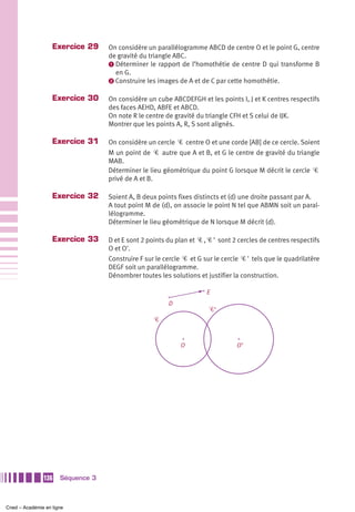 Exercice 29     On considère un parallélogramme ABCD de centre O et le point G, centre
                                   de gravité du triangle ABC.
                                   ᕡ Déterminer le rapport de l’homothétie de centre D qui transforme B
                                     en G.
                                   ᕢ Construire les images de A et de C par cette homothétie.


                   Exercice 30     On considère un cube ABCDEFGH et les points I, J et K centres respectifs
                                   des faces AEHD, ABFE et ABCD.
                                   On note R le centre de gravité du triangle CFH et S celui de IJK.
                                   Montrer que les points A, R, S sont alignés.

                   Exercice 31     On considère un cercle Ꮿ centre O et une corde [AB] de ce cercle. Soient
                                   M un point de Ꮿ autre que A et B, et G le centre de gravité du triangle
                                   MAB.
                                   Déterminer le lieu géométrique du point G lorsque M décrit le cercle Ꮿ
                                   privé de A et B.

                   Exercice 32     Soient A, B deux points fixes distincts et (d) une droite passant par A.
                                   A tout point M de (d), on associe le point N tel que ABMN soit un paral-
                                   lélogramme.
                                   Déterminer le lieu géométrique de N lorsque M décrit (d).

                   Exercice 33     D et E sont 2 points du plan et Ꮿ , Ꮿ ' sont 2 cercles de centres respectifs
                                   O et O'.
                                   Construire F sur le cercle Ꮿ et G sur le cercle Ꮿ ' tels que le quadrilatère
                                   DEGF soit un parallélogramme.
                                   Dénombrer toutes les solutions et justifier la construction.

                                                                      E
                                                        D
                                                                       Ꮿ’
                                                   Ꮿ


                                                             O                   O’




               136    Séquence 3



Cned – Académie en ligne
 