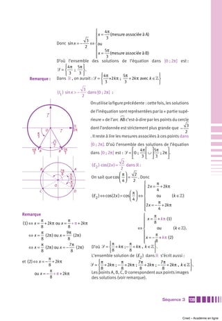 ⎧     4π
                                              ⎪x =     (mesure associée à A)
                                              ⎪      3
                                         3    ⎪
                        Donc sin x = −     ⇔ ⎨ou
                                        2     ⎪
                                              ⎪ x = 5π (mesure associée à B)
                                                        m
                                              ⎪
                                              ⎩      3
                        D’où l’ensemble des solutions de l’équation dans [0 ; 2π ] est :
                            ⎧ 4π 5π ⎫
                        ᏿=⎨      ;     ⎬.
                            ⎩3      3⎭
                                                  ⎧ 4π       5π                   ⎫
    Remarque :          Dans » , on aurait : ᏿ = ⎨ +2k π ;       + 2k π avec k ∈» ⎬
                                                  ⎩3          3                   ⎭
                                           3
                        (I1 ) sin x > −      dans [0 ; 2π ] :
                                          2
                                               On utilise la figure précédente : cette fois, les solutions
                                               de l’inéquation sont représentées par la « partie supé-
                j
                                               rieure » de l’arc AB c’est-à-dire par les points du cercle
                                    0                                                                   3
                O                   2π         dont l’ordonnée est strictement plus grande que −
        π
                          i                                                                            2
        3                                      . Il reste à lire les mesures associées à ces points dans
                    3
                    2                          [0 ; 2π ]. D’où l’ensemble des solutions de l’équation
     4π A               B 5π                                              ⎡ 4π ⎡ ⎤ 5π       ⎤
      3                    3                   dans [0 ; 2π ] est : ᏿ = ⎢0 ;  ⎢ ∪ ⎥  ; 2π ⎥ .
                                                                          ⎣     3 ⎣ ⎦3      ⎦
                                                                    2
                                                (E 2 ) cos(2x ) =     dans » :
            B             7π        A                              2
                           8    π                                 ⎛ π⎞      2
                                8              On sait que cos ⎜ ⎟ =          . Donc
                                π                                 ⎝ 4⎠ 2
                                                                                 ⎧      π
                    O           8
                                                                                 ⎪ 2x = + 2k π
            C                       D                                            ⎪      4
                                                                        ⎛ π⎞     ⎪
                                                (E 2 ) ⇔ cos(2x ) = cos ⎜ ⎟ ⇔ ⎨         ou      (k ∈ » )
                                                                        ⎝ 4⎠     ⎪       π
                                                                                 ⎪2x = − + 2k π
                                                                                 ⎪
                                                                                 ⎩       4
Remarque                                                             ⎧      π
           π             π                                           ⎪ x = + k π (1)
(1) ⇔ x = + 2k π ou x = + π + 2k π                                   ⎪      8
           8             8                                           ⎪
                                                                  ⇔⎨          ou       (k ∈» ).
           π            9π                                           ⎪       π
    ⇔ x = (2π ) ou x =       (2π )                                   ⎪ x = − + k π (2 )
           8             8
                                                                     ⎪
                                                                     ⎩       8
           π              7π                   ⎧π           π               ⎫
    ⇔ x = (2π ) ou x = −       (2π ) D’où ᏿ = ⎨ + k π ; − + k π , k ∈» ⎬ .
           8               8                   ⎩8           8               ⎭
                                     L’ensemble solution de (E 2 ) dans » s’écrit aussi :
               π
et (2) ⇔ x = − + 2k π                    ⎧π            π          7π            7π               ⎫
               8                     ᏿ = ⎨ + 2k π  ;  − + 2k π  ;  + 2k π  ;  −    + 2k π , k ∈» ⎬ .
                π                        ⎩8            8           8             8               ⎭
       ou x = − + π + 2k π           Les points A, B, C, D correspondent aux points images
                8                    des solutions (voir remarque).




                                                                                          Séquence 3         139



                                                                                                      Cned – Académie en ligne
 