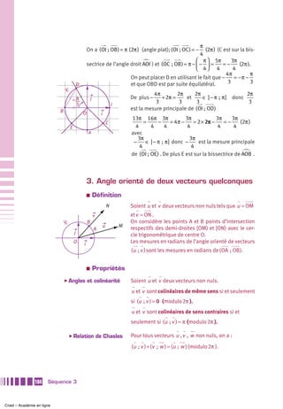π
                                                   On a ( OI ; OB ) = π (2π ) (angle plat); ( OI ; OC ) = −  (2π ) (C est sur la bis-
                                                                                                           4
                                                                                                         ⎛ π ⎞ 5π         3π
                                                   sectrice de l’angle droit AOI ) et ( OC  ; OB ) = π − ⎜ − ⎟ =      =−     (2π ).
                                                                                                         ⎝ 4⎠ 4            4
                                                                                                                       4π          π
                                                                       On peut placer D en utilisant le fait que −         = −π −
                                           D                           et que OBD est par suite équilatéral.            3          3
                               Ꮿ
                                                                                               4π        2π     2π                       2π
                                           π           j                             De plus −    + 2π =     et     ∈ ] − π  ;  π ] donc
                                           3                                                    3         3      3                        3
                                                                             I
                           B                                                         est la mesure principale de (OI ; OD)
                                               O                 i
                                                                                     13π 16π 3π                   3π             3π    3π
                                                                         C                 =      −        = 4π −     = 2 × 2π −    =−    (2π )
                                   E                                                   4      4        4           4              4     4
                                                   A                                 avec
                                                                                        3π                          3π
                                                                                      −     ∈ ] − π  ;  π ] donc −      est la mesure principale
                                                                                         4                           4
                                                                                     de (OI ; OE) . De plus E est sur la bissectrice de AOB .




                                                   3. Angle orienté de deux vecteurs quelconques
                                                   a       Définition
                                                                         N           Soient u et v deux vecteurs non nuls tels que u = OM
                                                           v                         et v = ON .
                               Ꮿ                   B                                 On considère les points A et B points d’intersection
                                                                     u           M
                                                           A                         respectifs des demi-droites [OM) et [ON) avec le cer-
                                       j                                             cle trigonométrique de centre O.
                                       O       i                                     Les mesures en radians de l’angle orienté de vecteurs
                                                                                     (u  ; v ) sont les mesures en radians de (OA ; OB ).


                                                   a       Propriétés
                               ̈ Angles            et colinéarité                    Soient u et v deux vecteurs non nuls.
                                                                                     u et v sont colinéaires de même sens si et seulement
                                                                                     si (u  ; v ) = 0 (modulo 2π ).
                                                                                     u et v sont colinéaires de sens contraires si et
                                                                                     seulement si (u  ; v ) = π (modulo 2π ).

                                   ̈ Relation                  de Chasles            Pour tous vecteurs u , v , w non nuls, on a :
                                                                                     (u  ; v ) + (v  ; w ) = (u  ; w ) (modulo 2π ).




               104    Séquence 3



Cned – Académie en ligne
 