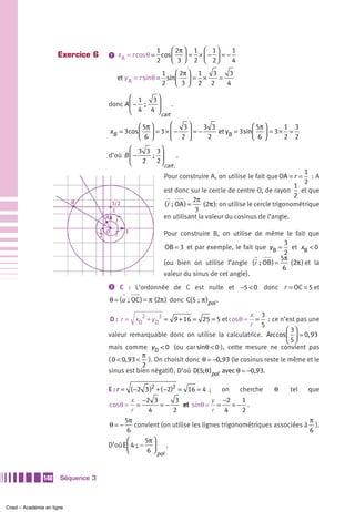 1     ⎛ 2π ⎞   1 ⎛ 1⎞             1
                     Exercice 6      ᕡ x A = r cos θ = cos ⎜     = × − =−
                                                      2    ⎝ 3 ⎟ 2 ⎜ 2⎟
                                                               ⎠    ⎝ ⎠   4
                                                            1 ⎛ 2π ⎞ 1  3    3
                                           et y A = r sinθ = sin⎜ ⎟ = ×   =
                                                            2 ⎝ 3⎠ 2 2      4

                                            ⎛ 1     3⎞
                                     donc A ⎜ −  ;  ⎟    .
                                            ⎝ 4 4 ⎠ cart

                                                ⎛ 5π ⎞     ⎛    3⎞ 3 3             ⎛ 5π ⎞   1 3
                                     xB = 3cos ⎜ ⎟ = 3 × ⎜ − ⎟ = −     et yB = 3sin⎜ ⎟ = 3 × =
                                                ⎝ 6⎠       ⎝   2 ⎠  2              ⎝ 6⎠     2 2
                                            ⎛ 3 3 3⎞
                                     d’où B ⎜ −       ;  ⎟   .
                                            ⎝ 2 2 ⎠ cart .
                                                                                                                     1
                                                               Pour construire A, on utilise le fait que OA = r = : A
                                                                                                                     2
                                                                                                                  1
                                                               est donc sur le cercle de centre O, de rayon et que
                                                                                                                  2
                                                                            2π
                           B             3/2                   (i  ; OA ) =    (2π ): on utilise le cercle trigonométrique
                                         1                                   3
                                    A     j                    en utilisant la valeur du cosinus de l’angle.

                                   1 O         1               Pour construire B, on utilise de même le fait que
                                   2      i
                                                                                                         3
                                                               OB = 3 et par exemple, le fait que y B = et xB < 0
                                                                                                         2
                                                                                                        5π
                                                               (ou bien on utilise l’angle (i  ; OB ) =    (2π ) et la
                                                                                                         6
                                                               valeur du sinus de cet angle).
                                     ᕢ C : L’ordonnée de C est nulle et −5 < 0 donc r = OC = 5 et

                                        θ = (u  ; OC ) = π (2π ) donc C(5 ;  π )pol .

                                                                                       x 3
                                      D : r = xD2 + y D2 = 9 + 16 = 25 = 5 et cosθ = = : ce n’est pas une
                                                                                       r 5
                                                                                                   ⎛ 3⎞
                                     valeur remarquable donc on utilise la calculatrice. Arccos ⎜ ⎟ 0, 93
                                                                                                   ⎝ 5⎠
                                     mais comme y D < 0 (ou car sinθ < 0 ), cette mesure ne convient pas
                                                  π
                                     ( 0 < 0, 93 < ). On choisit donc θ −0, 93 (le cosinus reste le même et le
                                                  2
                                     sinus est bien négatif). D’où D(5; θ )pol avec θ −0,93.

                                     E : r = ( −2 3 )2 + ( −2)2 = 16 = 4 ;              on       cherche   θ   tel   que
                                              x −2 3          3             y −2       1
                                        cosθ =   =        =−      et sinθ = =       =− .
                                              r      4       2               r   4     2
                                          5π                                                                π
                                     θ=−        convient (on utilise les lignes trigonométriques associées à ).
                                           6                                                                6
                                            ⎛       5π ⎞
                                     D’où E ⎜ 4  ; − ⎟ .
                                            ⎝        6 ⎠ pol



               140    Séquence 3



Cned – Académie en ligne
 