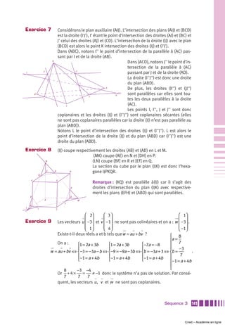 Exercice 7                            Considérons le plan auxiliaire (AIJ). L’intersection des plans (AIJ) et (BCD)
                                      est la droite (I'J'), I' étant le point d’intersection des droites (AI) et (BC) et
                                      J' celui des droites (AJ) et (CD). L’intersection de la droite (IJ) avec le plan
                                      (BCD) est alors le point K intersection des droites (IJ) et (I'J').
                                      Dans (ABC), notons I'' le point d’intersection de la parallèle à (AC) pas-
                                      sant par I et de la droite (AB).
                              A
                                                                                   Dans (ACD), notons J'' le point d’in-
                                                                                   tersection de la parallèle à (AC)
L               I”                               J”
                                                                                   passant par J et de la droite (AD).
                                                                                   La droite (I''J'') est donc une droite
                         I
                                                    J                              du plan (ABD).
                                                                      D            De plus, les droites (II'') et (JJ'')
        B                                                                   K      sont parallèles car elles sont tou-
                                                           J’
                I’                                                                 tes les deux parallèles à la droite
                                            C                                      (AC).
                                                                                   Les points I, I'', J et J'' sont donc
                                      coplanaires et les droites (IJ) et (I''J'') sont coplanaires sécantes (elles
                                      ne sont pas coplanaires parallèles car la droite (IJ) n’est pas parallèle au
                                      plan (ABD)).
                                      Notons L le point d’intersection des droites (IJ) et (I''J''). L est alors le
                                      point d’intersection de la droite (IJ) et du plan (ABD) car (I''J'') est une
                                      droite du plan (ABD).
Exercice 8                            (IJ) coupe respectivement les droites (AB) et (AD) en L et M.
                                                           (MK) coupe (AE) en N et [DH] en P.
                     N                                    (LN) coupe [BF] en R et [EF] en Q.
                                                          La section du cube par le plan (IJK) est donc l’hexa-
                     E            K           H           gone IJPKQR.
            Q

    F                                 G
                                                           Remarque : (KQ) est parallèle à(IJ) car il s’agit des
                                              P            droites d’intersection du plan (IJK) avec respective-
                                                           ment les plans (EFH) et (ABD) qui sont parallèles.
    R                                         D
                 A                                M
                                          J
    B
L           I                     C

                                                  ⎛ 2⎞       ⎛ 3⎞                                      ⎛ 1⎞
Exercice 9                                        ⎜ −3⎟ et v ⎜ −1⎟ ne sont pas colinéaires et on a : w ⎜ −3⎟ .
                                 Les vecteurs u ⎜ ⎟          ⎜ ⎟                                       ⎜ ⎟
                                                  ⎜ 1⎟
                                                  ⎝ ⎠        ⎜ 4⎟
                                                             ⎝ ⎠                                       ⎜ −1⎟
                                                                                                       ⎝ ⎠
                                 Existe-t-il deux réels a et b tels que w = au + bv ?            ⎧     8
                                                                                                 ⎪a =
                                 On a :       ⎧1 = 2a + 3b      ⎧1 = 2a + 3b      ⎧−7a = −8      ⎪     7
                                              ⎪                 ⎪                 ⎪              ⎪     −3
                             w = au + bv ⇔ ⎨−3 = −3a − b ⇔ ⎨−9 = −9a − 3b ⇔ ⎨b = −3a + 3 ⇔ ⎨b =                .
                                              ⎪−1 = a + 4b      ⎪−1 = a + 4b      ⎪−1 = a + 4b   ⎪      7
                                              ⎩                 ⎩                 ⎩              ⎪−1 = a + 4b
                                                                                                 ⎪
                                     8        −3 −4                                              ⎩
                                 Or + 4 ×        =     ≠ −1 donc le système n’a pas de solution. Par consé-
                                     7        7     7
                                 quent, les vecteurs u , v et w ne sont pas coplanaires.



                                                                                                        Séquence 3          141



                                                                                                                     Cned – Académie en ligne
 