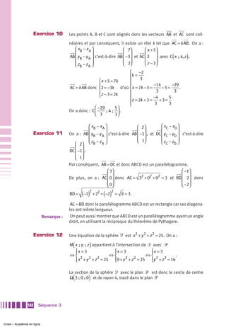 Exercice 10          Les points A, B et C sont alignés donc les vecteurs AB et AC sont coli-

                                        néaires et par conséquent, il existe un réel k tel que AC = k AB. On a :
                                           ⎛ xB − x A ⎞                  ⎛ 7⎞        ⎛ x + 5⎞
                                           ⎜           ⎟
                                        AB ⎜ y B − y A ⎟ c’est-à-dire AB ⎜ ⎟         ⎜      ⎟     (       )
                                                                         ⎜ −3⎟ et AC ⎜ 2 ⎟ avec C x  ; 4, z .
                                           ⎜           ⎟                 ⎜ 2⎟
                                                                         ⎝ ⎠         ⎜ z − 3⎟
                                                                                     ⎝      ⎠
                                           ⎝ zB − z A ⎠
                                                                          ⎧    −2
                                                                          ⎪k =
                                                         ⎧ x + 5 = 7k     ⎪     3
                                                         ⎪                ⎪             −14       −29
                                        AC = k AB donc ⎨2 = −3k d’où ⎨ x = 7k − 5 =         −5 =      .
                                                         ⎪z − 3 = 2k      ⎪              3         3
                                                         ⎩                ⎪             −4      5
                                                                          ⎪z = 2k + 3 = 3 + 3 = 3
                                                                          ⎩
                                                      ⎛ −29          5⎞
                                        On a donc : C ⎜       ; 4  ;  ⎟ .
                                                      ⎝ 3            3⎠

                                                   ⎛ xB − x A ⎞                 ⎛ 2⎞          ⎛ x C − xD ⎞
                   Exercice 11
                                                   ⎜          ⎟                 ⎜ −1⎟ , et DC ⎜ y − y ⎟ c’est-à-dire
                                        On a : AB ⎜ y B − y A ⎟ c’est-à-dire AB ⎜ ⎟           ⎜ C D⎟
                                                   ⎜          ⎟                 ⎜ 1⎟          ⎜          ⎟
                                                                                ⎝ ⎠
                                           ⎛ 2⎞ ⎝ zB − z A ⎠                                  ⎝ z C − zD ⎠
                                        DC ⎜ −1⎟ .
                                           ⎜ ⎟
                                           ⎜ 1⎟
                                           ⎝ ⎠
                                        Par conséquent, AB = DC et donc ABCD est un parallélogramme.
                                                           ⎛ 3⎞                                  ⎛ −1⎞
                                                           ⎜ 0⎟ donc AC = 32 + 02 + 02 = 3 et BD ⎜ 2⎟ donc
                                        De plus, on a : AC ⎜ ⎟                                   ⎜ ⎟
                                                           ⎜ 0⎟
                                                           ⎝ ⎠                                   ⎜ −2⎟
                                                                                                 ⎝ ⎠
                                        BD =   ( −1)2 + 22 + ( −2)2 =   9 = 3.

                                         AC = BD donc le parallélogramme ABCD est un rectangle car ses diagona-
                                        les ont même longueur.
                           Remarque :    On peut aussi montrer que ABCD est un parallélogramme ayant un angle
                                        droit, en utilisant la réciproque du théorème de Pythagore.


                   Exercice 12          Une équation de la sphère ᏿ est x 2 + y 2 + z 2 = 25. On a :

                                          (        )
                                        M x  ; y  ; z appartient à l’intersection de ᏿ avec ᏼ
                                          ⎧x = 3
                                          ⎪                       ⎧x = 3
                                                                  ⎪                   ⎧x = 3
                                                                                      ⎪
                                        ⇔⎨                     ⇔⎨                   ⇔⎨         .
                                              2      2  2                2    2         2    2
                                          ⎪ x + y + z = 25 ⎪9 + y + z = 25 ⎪y + z = 16
                                          ⎩                       ⎩                   ⎩

                                        La section de la sphère ᏿ avec le plan ᏼ est donc le cercle de centre
                                          (        )
                                        Ω 3 ; 0 ; 0 et de rayon 4, tracé dans le plan ᏼ




               142    Séquence 3



Cned – Académie en ligne
 
