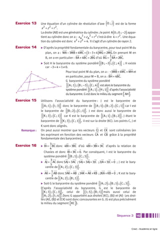 Exercice 13                                                                 ( )
                 Une équation d’un cylindre de révolution d’axe O ;  j est de la forme
                  x 2 + z2 = r 2.
                                                                                   (         )
                 La droite (AB) est une génératrice du cylindre ; le point A 0 ; 0 ; −2 appar-
                 tient au cylindre donc on a : x A2 + z A2 = r 2 c’est-à-dire 4 = r 2 . Une équa-
                 tion du cylindre est donc x 2 + z 2 = 4. Il s’agit d’un cylindre de rayon 2.
Exercice 14      ̈ D’après la propriété fondamentale du barycentre, pour tout point M du

                                                         (         )
                    plan, on a : MA − 3MB + 4MC = 1 − 3 + 4 MG = 2MG. En prenant M en
                                                                             1
                    B, on a en particulier : BA + 4BC = 2BG d’où BG = BA + 2BC.
                                                                             2
                                                                       {(
                 ̈ Soit H le barycentre du système pondéré B ;  −3  ;  C ; 4     ) (    )}
                                                                                        ; H existe
                    car −3 + 4 = 1 ≠ 0.
           A                         Pour tout point M du plan, on a : −3MB + 4MC = MH et
                                     en particulier, pour M = B, on a : BH = 4BC.
                    G
                                     G barycentre du système pondéré
                                       {( ) (            ) ( )}
                                        A ; 1  ;  B ;  −3  ;  C ; 4 est alors le barycentre du
                                                          {( ) (            )}
                                H

       C
                                     système pondéré A ; 1  ;  H ; 1 d’après l’associativité
                                     du barycentre. G est donc le milieu du segment ⎡ AH⎤ .
B
                                                                                        ⎣ ⎦
Exercice 15      Utilisons l’associativité du barycentre : J est le barycentre de
                  {( A ; 1) ; (I ; 3)} donc le barycentre de {( A ; 1) ; (B ; 2) ; (C ; 1)} car I est
                 le barycentre de {(B ; 2) ; (C ; 1)}. J est donc aussi le barycentre de
                  {(K ; 3) ; (C ; 1)} car K est le barycentre de {( A ; 1) ; (B ; 2)}. J étant le
                 barycentre de {(K ; 3) ; (C ; 1)}, il est sur la droite (KC). Les points C, J et
                 K sont donc alignés.
    Remarque :   On peut aussi montrer que les vecteurs CJ et CK sont colinéaires (en
                 les exprimant en fonction des vecteurs CA et CB grâce à la propriété
                 fondamentale des barycentres).
                       3
Exercice 16      ̈ BI = BC donc 4BI = 3BC d’où 4BI = 3BI + 3IC d’après la relation de
                       4
                  Chasles et donc IB + 3IC = 0. Par conséquent, I est le barycentre du
                                        {( ) ( )}
                  système pondéré B ; 1  ;  C ; 3 .
                       3
                 ̈ AJ = AC donc 5AJ = 3AC ; 5AJ = 3AJ + 3JC ; 2JA + 3JC = 0 ; J est le bary-

                                {(              )}
                       5
                                       ) (
                    centre de A ; 2  ;  C ; 3 .
                        1
                 ̈ AK = AB donc 3AK = AB ; 3AK = AK + KB ; 2KA + KB = 0 ; K est le bary-

                                {(              )}
                        3
                                       ) (
                    centre de A ; 2  ;  B ; 1 .
                 ̈                                                 {(       ) (
                    Soit G le barycentre du système pondéré A ; 2  ;  B ; 1  ;  C ; 3 .) (       )}
                 D’après l’associativité du barycentre, G est le barycentre de
                 {( ) ( )}
                    K ; 3  ;  C ; 3 , celui de        {( ) ( )}
                                                      J ; 5  ;  B ; 1 mais aussi celui de
                 {( ) ( )}
                    A ; 2  ;  I ; 4 . Donc G appartient aux droites (KC), (BJ) et (AI) Les droi-
                 tes (AI), (BJ) et (CK) sont donc concourantes en G. (G est plus précisément
                 le milieu du segment ⎡KC ⎤ ).
                                           ⎣ ⎦


                                                                                       Séquence 3         143



                                                                                                      Cned – Académie en ligne
 