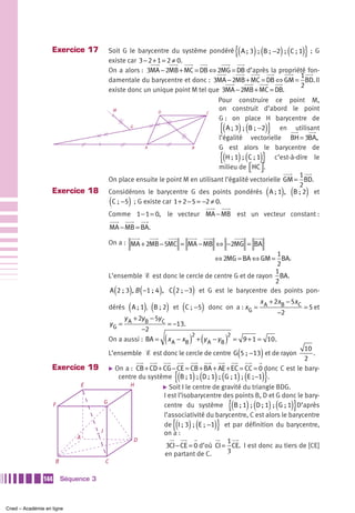 Exercice 17                                                                 {(     ) (
                                      Soit G le barycentre du système pondéré A ; 3  ;  B ;  −2  ;  C ; 1 ; G    ) (   )}
                                      existe car 3 − 2 + 1 = 2 ≠ 0.
                                      On a alors : 3MA − 2MB + MC = DB ⇔ 2MG = DB d’après la propriété fon-
                                                                                                             1
                                      damentale du barycentre et donc : 3MA − 2MB + MC = DB ⇔ GM = BD. Il
                                                                                                             2
                                      existe donc un unique point M tel que 3MA − 2MB + MC = DB.
                                                                               Pour construire ce point M,
                                       M                 D
                                                                               on construit d’abord le point
                                                                          C
                                                                               G : on place H barycentre de
                                              G
                                                                                     {(         ) (
                                                                                  A ; 3  ;  B ;  −2         )}
                                                                                                      en utilisant
                                                                               l’égalité vectorielle BH = 3BA,
                                                   A                 B         G est alors le barycentre de
                                                                                     {( ) ( )}
                                                                                  H ; 1  ;  C ; 1   c’est-à-dire le
                                                                               milieu de ⎡HC ⎤ .
                                                                                            ⎣ ⎦
                                                                                                             1
                                      On place ensuite le point M en utilisant l’égalité vectorielle GM = BD.
                                                                                                             2
                   Exercice 18        Considérons le barycentre G des points pondérés A ; 1 , B ; 2 et      (    ) (    )
                                          (       )
                                       C ; −5 ; G existe car 1 + 2 − 5 = −2 ≠ 0.
                                      Comme 1 − 1 = 0, le vecteur MA − MB est un vecteur constant :
                                          MA − MB = BA.

                                      On a : MA + 2MB − 5MC = MA − MB ⇔ −2MG = BA
                                                                                              1
                                                                         ⇔ 2MG = BA ⇔ GM = BA.
                                                                                              2
                                                                                             1
                                      L’ensemble Ᏹ est donc le cercle de centre G et de rayon BA.
                                                                                             2
                                              (   ) ( ) ( )
                                      A 2 ; 3 , B −1 ; 4 , C 2 ; −3 et G est le barycentre des points pon-
                                                                                                   x + 2xB − 5x C
                                      dérés       ( A ; 1), (B ; 2) et (C ; −5)   donc on a : x G = A
                                                                                                        −2
                                                                                                                  = 5 et
                                           y + 2y B − 5y C
                                      yG = A               = −13.
                                                 −2
                                                               (  2
                                                                         ) (2
                                      On a aussi : BA = x A − xB + y A − y B = 9 + 1 = 10.)
                                                                                                (
                                      L’ensemble Ᏹ est donc le cercle de centre G 5 ; −13 et de rayon   )
                                                                                                        10
                                                                                                        2
                                                                                                           .

                   Exercice 19 ̈ On a : CB + CD + CG − CE = CB + BA + AE + EC = CC = 0 donc C est le bary-
                                                                   {( ) ( ) ( ) (
                                  centre du système B ; 1  ;  D ; 1  ;  G ; 1  ;  E ; −1 .              )}
                           E          H           ̈ Soit I le centre de gravité du triangle BDG.
                                                  I est l’isobarycentre des points B, D et G donc le bary-
                   F            G
                                                  centre du système                           {( ) ( ) ( )}
                                                                            B ; 1  ;  D ; 1  ;  G ; 1 D’après
                                                  l’associativité du barycentre, C est alors le barycentre

                              I
                                                                   {( ) (           )}
                                                  de I ; 3  ;  E ;  −1 et par définition du barycentre,
                                                  on a :
                         A             D                                  1
                                                   3CI − CE = 0 d’où CI = CE. I est donc au tiers de [CE]
                                                  en partant de C.        3
                     B                C


               144       Séquence 3



Cned – Académie en ligne
 