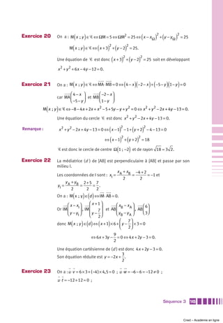 Exercice 20                 ( )
                 On a : M x  ; y ∈ Ꮿ ⇔ ΩM = 5 ⇔ ΩM2 = 25 ⇔ x − x Ω   (             )2 + (y − y Ω )2 = 25
                          M( x  ; y ) ∈ Ꮿ ⇔ ( x + 3) + (y − 2) = 25.
                                                    2         2


                                                      (
                 Une équation de Ꮿ est donc x + 3 + y − 2     )2 (         )2 = 25 soit en développant
                  x 2 + y 2 + 6x − 4y − 12 = 0.


Exercice 21                     (   )                           (     )(        ) (
                 On a : M x  ; y ∈ Ꮿ ⇔ MA ⋅ MB = 0 ⇔ 4 − x −2 − x + −5 − y 1 − y = 0       )(     )
                        ⎛4− x ⎞          ⎛ −2 − x ⎞
                 car MA ⎜        ⎟ et MB ⎜ 1 − y ⎟
                        ⎝ −5 − y ⎠       ⎝        ⎠

             (   )
         M x  ; y ∈ Ꮿ ⇔ −8 − 4 x + 2x + x 2 − 5 + 5y − y + y 2 = 0 ⇔ x 2 + y 2 − 2x + 4y − 13 = 0.

                 Une équation du cercle Ꮿ est donc x 2 + y 2 − 2x + 4y − 13 = 0.

Remarque :                                     ( )2 ( )2
                     x 2 + y 2 − 2x + 4y − 13 = 0 ⇔ x − 1 − 1 + y + 2 − 4 − 13 = 0

                                            ⇔ ( x − 1) + (y + 2) = 18
                                                      2         2


                  Ꮿ est donc le cercle de centre Ω (1 ; −2) et de rayon
                                                        −                             18 = 3 2.

Exercice 22      La médiatrice (d ) de [AB] est perpendiculaire à [AB] et passe par son
                 milieu I.
                                                 x +x     −4 + 2
                 Les coordonnées de I sont : xI = A B =          = −1 et
                                                    2        2
                      y +y     2+5 7
                 yI = A B =         = .
                         2      2     2
                                (   ) ()
                 On a : M x  ;  y ∈ d ⇔ IM ⋅ AB = 0.

                       ⎛ x − xI ⎞      ⎛ x +1⎞        ⎛ xB − x A ⎞      ⎛ 6⎞
                 Or IM ⎜        ⎟ , IM ⎜    7 ⎟ et AB ⎜          ⎟ , AB ⎜ ⎟
                       ⎝ y − yI ⎠      ⎜y − ⎟         ⎝ yB − y A ⎠      ⎝ 3⎠
                                       ⎝    2⎠
                                                        ⎛     7⎞
                            (       ) () (        )
                 donc M x  ; y ∈ d ⇔ x + 1 × 6 + ⎜ y − ⎟ × 3 = 0
                                                        ⎝     2⎠
                                                          9
                                        ⇔ 6x + 3y −         = 0 ⇔ 4 x + 2y − 3 = 0.
                                                          2
                 Une équation cartésienne de (d ) est donc 4 x + 2y − 3 = 0.
                                                    3
                 Son équation réduite est y = −2x + .
                                                    2

Exercice 23      On a : u ⋅v = 6 × 3 + ( −4 ) × 4,5 = 0 ; u ⋅w = −6 − 6 = −12 ≠ 0 ;
                 u ⋅t = −12 + 12 = 0 ;



                                                                                         Séquence 3        145



                                                                                                      Cned – Académie en ligne
 