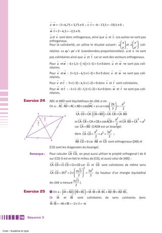 v ⋅w = −3 + 6, 75 = 3, 75 ≠ 0 ; v ⋅t = −6 − 13,5 = −19,5 ≠ 0 ;
                                              w ⋅t = 2 − 4,5 = −2,5 ≠ 0.
                                              u et v sont donc orthogonaux, ainsi que u et t . Les autres ne sont pas
                                              orthogonaux.                                            ⎛ x⎞     ⎛ x '⎞
                                              Pour la colinéarité, on utilise le résultat suivant : u ⎜ ⎟ et v ⎜ ⎟ coli-
                                                                                                      ⎝y ⎠     ⎝ y '⎠
                                              néaires ⇔ xy '− yx ' = 0 (coordonnées proportionnelles). u et v ne sont
                                              pas colinéaires ainsi que u et t car ce sont des vecteurs orthogonaux.

                                                                           ( )
                                              Pour u et w : 6 × 1,5 − −4 × ( −1) = 5 ≠ 0 donc u et w ne sont pas coli-
                                              néaires.
                                              Pour v et w : 3 × 1,5 − 4,5 × ( −1) = 9 ≠ 0 donc v et w ne sont pas coli-
                                              néaires.
                                              Pour v et t : 3 × ( −3) − 4,5 × ( −2) = 0 donc v et t sont colinéaires.
                                              Pour w et t : −1 × ( −3) − 1,5 × ( −2) = 6 ≠ 0 donc w et t ne sont pas coli-
                                              néaires.

                   Exercice 24                ABC et ABD sont équilatéraux de côté a cm.
                                                                                              ⎛ 2π ⎞  a2
                                              On a : AC ⋅ AD = AC × AD × cosDAC = a × a × cos ⎜ ⎟ = −
                                                                                              ⎝ 3⎠     2
                                A
                                      π
                                                             D                         (          )
                                                                        CA ⋅ CD = CA ⋅ CB + BD = CA ⋅ CB + CA ⋅ BD
                                                                                                    a2                2
                                π
                                      3
                                                                       or CA ⋅ CB = CA × CB × cos ACB =et CA ⋅ BD = CA = a2
                                3
                                          I                                                          2
                                                                       car CA = BD (CADB est un losange)
                                                                                           a2 2 3a2
                                                                       donc CA ⋅ CD =         +a =   ;
                                                                                            2      2
                     C
                                               B
                                                                       AB ⋅ CD = 0 car AB et CD sont orthogonaux ([AB] et
                                              [CD] sont les diagonales du losange).

                           Remarque :         Pour calculer CA ⋅ CD, on peut aussi utiliser le projeté orthogonal I de A
                                              sur (CD) (I est en fait le milieu de [CD], et aussi celui de [AB]) :

                                              CA ⋅ CD = CI ⋅ CD = CI × CD car CI et CD sont colinéaires de même sens
                                                                                2
                                                                   ⎛a 3⎞     3a2
                                              CA ⋅ CD = 2CI2 = 2 × ⎜     ⎟ =     (la hauteur d’un triangle équilatéral
                                                                   ⎝ 2 ⎠      2
                                                                  a 3
                                              de côté a mesure        ).
                                                                    2

                   Exercice 25                           (         )(           )
                                              ᕡ On a : IA + AD ⋅ IB + BC = IA ⋅ IB + IA ⋅ BC + AD ⋅ IB + AD ⋅ BC.

                                              Or    IA       et   IB     sont       colinéaires       de   sens   contraires   donc
                                              IA ⋅ IB = −IA × IB = −2 × 3 = −6



               146       Séquence 3



Cned – Académie en ligne
 