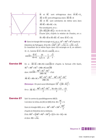 D           5                  C
                                          IA   et BC       sont orthogonaux donc IA ⋅ BC = 0 ;
                                          AD et IB sont orthogonaux donc AD ⋅ IB = 0
                                          AD et BC sont colinéaires de même sens donc
                                          AD ⋅ BC = AD × BC = 16.
4
                                          Par conséquent, on a :
                                          (IA + AD) ⋅(IB + BC) = −6 + 0 + 0 + 16 = 10.
                                          D’autre part, d’après la relation de Chasles, on a :
    A   2   I            3         B
                                          IA + AD = ID et IB + BC = IC donc ID ⋅ IC = 10.

                    ᕢ Dans le triangle IDA rectangle en A, on a : ID2 = AD2 + AI2 d’après le

                    théorème de Pythagore. D’où ID = AD2 + AI2 = 16 + 4 = 20 = 2 5.
                    En travaillant de la même façon dans ICB rectangle en B, on obtient :
                    IC = 5. Comme ID ⋅ IC = ID × IC × cos CID, on a :
                                 ID ⋅ IC   10     1     5
                    cos CID =            =      =    =    .
                                ID × IC 2 5 × 5    5   5


Exercice 26         On a : AB ⋅ AC = AB × AC × cos CAB. Or d’après la formule d’Al Kashi,
                    BC2 = AB2 + AC2 − 2AB × AC cos CAB
                                       AB2 + AC2 − BC2
                    donc cosCAB =                      d’où
                                          2AB × AC
                                          AB2 + AC2 − BC2 AB2 + AC2 − BC2
                    AB ⋅ AC = AB × AC ×                  =
                                             2AB × AC            2

                                                                        (        )
                                                                    2             2
                    (Remarque : On peut aussi développer CB = AB − AC )

                                       AB2 + AC2 − BC2 36 + 64 − 121 −21
                    On a : AB ⋅ AC =                  =             =    .
                                              2              2        2


Exercice 27         Soit I le centre du parallélogramme ABCD.
                                                                 AC
                    I est donc le milieu de [AC] et [BD] d’où AI =   = 3.
                                                                  2
                                                                    BD2
                    Dans le triangle ABD, on a : AB2 + AD2 = 2AI2 +
                                                                      2
                    d’après le théorème de la médiane.

                                   (                   )    (
                    D’où : BD2 = 2 AB2 + AD2 − 2AI2 = 2 25 + 16 − 18 = 46   )
                    et donc BD = 46.




                                                                                      Séquence 3   147



                                                                                              Cned – Académie en ligne
 