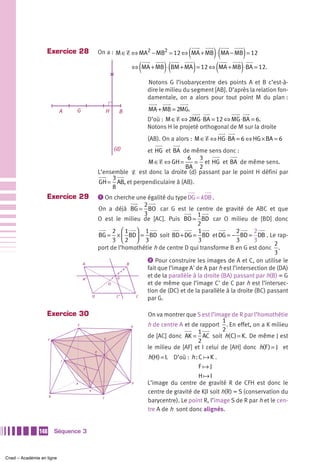 Exercice 28                                                             (        )(
                                                     On a : M ∈ Ᏹ ⇔ MA2 − MB2 = 12 ⇔ MA + MB ⋅ MA − MB = 12   )
                                                                     ⇔ (MA + MB) ⋅ (BM + MA ) = 12 ⇔ (MA + MB) ⋅ BA = 12.

                                                                           Notons G l’isobarycentre des points A et B c’est-à-
                                                                           dire le milieu du segment [AB]. D’après la relation fon-
                                                                           damentale, on a alors pour tout point M du plan :

                           A    G                         H      B         MA + MB = 2MG.
                                                                           D’où : M ∈ Ᏹ ⇔ 2MG ⋅ BA = 12 ⇔ MG ⋅ BA = 6.
                                                                           Notons H le projeté orthogonal de M sur la droite
                                                                           (AB). On a alors : M ∈ Ᏹ ⇔ HG ⋅ BA = 6 ⇔ HG × BA = 6
                                                               (d)    et HG et BA de même sens donc :
                                                                                      6 3
                                                                      M ∈ Ᏹ ⇔ GH =       = et HG et BA de même sens.
                                                                                     BA 2
                                                     L’ensemble Ᏹ est donc la droite (d) passant par le point H défini par
                                                          3
                                                     GH = AB, et perpendiculaire à (AB).
                                                          8
                   Exercice 29                       ᕡ On cherche une égalité du type DG = k DB .
                                                                      2
                                                     On a déjà BG = BO car G est le centre de gravité de ABC et que
                                                                      3                      1
                                                     O est le milieu de [AC]. Puis BO = BD car O milieu de [BD] donc
                                                                                             2
                                                           2 ⎛1 ⎞ 1                          1               2      2
                                                     BG = × ⎜ BD⎟ = BD soit BD + DG = BD et DG = − BD = DB . Le rap-
                                                           3 ⎝2 ⎠ 3                          3               3      3
                                                                                                                            2
                                                     port de l’homothétie h de centre D qui transforme B en G est donc .
                                                                                                                            3
                                                                        ᕢ Pour construire les images de A et C, on utilise le
                                    A                            B
                                                                        fait que l’image A' de A par h est l’intersection de (DA)
                                    A’                      G           et de la parallèle à la droite (BA) passant par h(B) = G
                                                         O              et de même que l’image C' de C par h est l’intersec-
                                                                        tion de (DC) et de la parallèle à la droite (BC) passant
                                             D              C’     C
                                                                        par G.

                   Exercice 30                                             On va montrer que S est l’image de R par l’homothétie
                                                                                                        1
                                E                                    H     h de centre A et de rapport . En effet, on a K milieu
                                                                                              1         2
                                                       G
                                                                           de [AC] donc AK = AC soit h( C ) = K. De même J est
                     F
                                                                                              2
                                                                           le milieu de [AF] et I celui de [AH] donc h(F ) = J et
                                                 R

                           J
                                                           I
                                                                           h(H) = I. D’où : h : C K .
                                    S                                                           F J
                                                                                                H I
                               A                                     D     L’image du centre de gravité R de CFH est donc le
                                         K
                                                                           centre de gravité de KJI soit h(R) = S (conservation du
                     B                                C
                                                                           barycentre). Le point R, l’image S de R par h et le cen-
                                                                           tre A de h sont donc alignés.


               148       Séquence 3



Cned – Académie en ligne
 