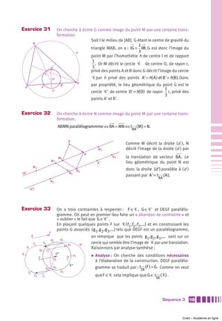 Exercice 31                                         On cherche à écrire G comme image du point M par une certaine trans-
                                                    formation.
                                                                      Soit I le milieu de [AB]. G étant le centre de gravité du
              M
                                                                                                  1
                                                                      triangle MAB, on a : IG = IM. G est donc l’image du
                                                               Ꮿ                                  3
                                                                      point M par l’homothétie h de centre I et de rapport
                                                                       1
                                                                         . Or M décrit le cercle Ꮿ de centre O, de rayon r,
                                          O                            3
                                                                      privé des points A et B donc G décrit l’image du cercle
                                 G
                                              O’                                     Ꮿ par h privé des points A' = h( A ) et B' = h(B ). Donc
                                                                        B
                           A’             I             B’                           par propriété, le lieu géométrique du point G est le
     A
                                              Ꮿ’                                                                            1
                                                                                     cercle Ꮿ' de centre O' = h( O) de rayon r, privé des
                                                                                                                            3
                                                                                     points A' et B'.


Exercice 32                                         On cherche à écrire N comme image du point M par une certaine trans-
                                                    formation.
                                                    ABMN parallélogrammme ⇔ BA = MN ⇔ t                          (M ) = N.
                                                                                                            BA


                                                              B
                                                                                                        Comme M décrit la droite (d ), N
                                                                                        M3              décrit l’image de la droite (d ) par
                                                                                 A
                                                    M4                                             N3   la translation de vecteur BA. Le
                                          M1                                                            lieu géométrique du point N est
                                                                                        A’
              M2
                                                                        N4                              donc la droite (d ') parallèle à (d )
(d)                                                           N1
                                                                                                        passant par A ' = t ( A ).
                                                                                                                              BA
                                      N2

          (d’)




Exercice 33                                         On a trois contraintes à respecter : F ∈Ꮿ , G ∈Ꮿ' et DEGF parallélo-
                                                    gramme. On peut en premier lieu faire un « abandon de contrainte » et
                                                    « oublier » le fait que G ∈Ꮿ' .
                                                    En plaçant quelques points F sur Ꮿ (f1,f2 ,f3 ,...) et en construisant les
                                                    points G associés ( g1, g2 , g3 ,...) tels que DEGF est un parallélogramme,
                                      E
              D                                                                      on remarque que les points g1, g2 , g3 ,... sont sur un
                                          g1            G1
                  f1        F1                               g2             Ꮿ’
                                                                                     cercle qui semble être l’image de Ꮿ par une translation.
      Ꮿ                                                                              Raisonnons par analyse-synthèse :
                       g6        f2
f6                                                 O”
                       O                                     O’
                                                                   g5                ̈ Analyse : On cherche des conditions nécessaires
                                               f5
                                                                                       à l’élaboration de la construction. DEGF parallélo-
                                                              Ꮿ”
                                 g4           G2                                       gramme se traduit par : t (F ) = G. Comme on veut
                                                                                                                   DE
         f4                                             g3
                  F2        f3                                                         que F ∈Ꮿ cela implique que G ∈ t ( Ꮿ) .
                                                                                                                             DE




                                                                                                                                  Séquence 3    149



                                                                                                                                          Cned – Académie en ligne
 