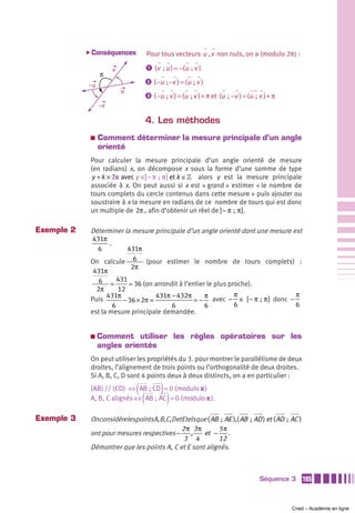 ̈ Conséquences            Pour tous vecteurs u , v non nuls, on a (modulo 2π) :

                      v               ᕡ (v  ; u ) = −(u  ; v )
                 π
                                      ᕢ ( −u  ; −v ) = (u ; v )
            –u
                          u
                                      ᕣ ( −u  ; v ) = (u  ; v ) + π et (u  ;  −v ) = (u  ; v ) + π
                 –v

                                      4. Les méthodes
             a   Comment déterminer la mesure principale d’un angle
                 orienté
             Pour calculer la mesure principale d’un angle orienté de mesure
             (en radians) x, on décompose x sous la forme d’une somme de type
             y + k × 2π avec y ∈] − π  ;  π ] et k ∈» alors y est la mesure principale
             associée à x. On peut aussi si x est « grand » estimer « le nombre de
             tours complets du cercle contenus dans cette mesure » puis ajouter ou
             soustraire à x la mesure en radians de ce nombre de tours qui est donc
             un multiple de 2π , afin d’obtenir un réel de ] − π  ;  π ].

Exemple 2    Déterminer la mesure principale d’un angle orienté dont une mesure est
             431π
                    .
               6           431π
             On calcule 6 (pour estimer le nombre de tours complets) :
                            2π
              431π
                6 = 431 36 (on arrondit à l’entier le plus proche).
               2π       12
                   431π              431π − 432π    π        π                     π
             Puis        − 36 × 2π =             = − avec − ∈ ] − π  ;  π ] donc −
                      6                   6         6        6                     6
             est la mesure principale demandée.


             a   Comment utiliser les règles opératoires sur les
                 angles orientés
             On peut utiliser les propriétés du 3. pour montrer le parallélisme de deux
             droites, l’alignement de trois points ou l’orthogonalité de deux droites.
             Si A, B, C, D sont 4 points deux à deux distincts, on a en particulier :

                              (              )
             (AB) // (CD) ⇔ AB ; CD = 0 ( modulo π )
                                  (              )
             A, B, C alignés ⇔ AB ; AC = 0 ( modulo π ).

Exemple 3    OnconsidèrelespointsA,B,C,DetEtelsque ( AB ; AE ),( AB ; AD ) et ( AD ; AC )
                                            2 π 3π       5π
             ont pour mesures respectives − ,       et − .
                                             3 4         12
             Démontrer que les points A, C et E sont alignés.



                                                                                          Séquence 3     105



                                                                                                     Cned – Académie en ligne
 