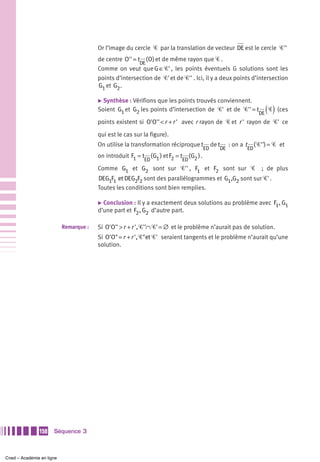 Or l’image du cercle Ꮿ par la translation de vecteur DE est le cercle Ꮿ''
                                        de centre O'' = t ( O) et de même rayon que Ꮿ .
                                                         DE
                                        Comme on veut que G ∈Ꮿ' , les points éventuels G solutions sont les
                                        points d’intersection de Ꮿ' et de Ꮿ'' . Ici, il y a deux points d’intersection
                                        G1 et G2 .

                                        ̈ Synthèse : Vérifions que les points trouvés conviennent.
                                        Soient G1 et G2 les points d’intersection de Ꮿ' et de Ꮿ'' = t
                                                                                                                       DE   ( Ꮿ) (ces
                                        points existent si O'O'' < r + r ' avec r rayon de Ꮿ et r ' rayon de Ꮿ' ce

                                        qui est le cas sur la figure).
                                        On utilise la transformation réciproque t            de t    : on a t        ( Ꮿ'') = Ꮿ et
                                                                                        ED      DE              ED
                                        on introduit F1 = t ( G1 ) et F2 = t ( G2 ) .
                                                           ED               ED
                                        Comme G1 et G2 sont sur Ꮿ'' , F1 et F2 sont sur Ꮿ ; de plus
                                        DEG1F1 et DEG2F2 sont des parallélogrammes et G1,G2 sont sur Ꮿ' .
                                        Toutes les conditions sont bien remplies.

                                        ̈ Conclusion :  Il y a exactement deux solutions au problème avec F1, G1
                                        d’une part et F2 , G2 d’autre part.

                           Remarque :   Si O'O'' > r + r ', Ꮿ''∩ Ꮿ' = ∅ et le problème n’aurait pas de solution.
                                        Si O'O" = r + r ', Ꮿ"et Ꮿ' seraient tangents et le problème n’aurait qu’une
                                        solution.




               150    Séquence 3



Cned – Académie en ligne
 