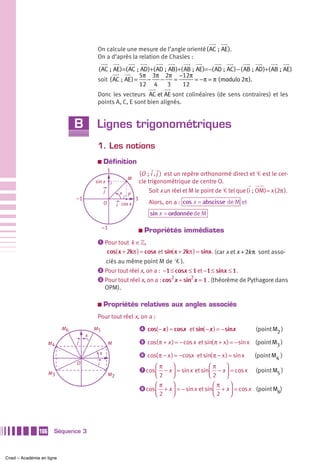 On calcule une mesure de l’angle orienté (AC ; AE).
                                          On a d’après la relation de Chasles :

                                          ( AC ; AE ) =( AC ; AD )+( AD ; AB )+( AB ; AE )=−( AD ; AC ) − ( AB ; AD )+( AB ; AE )
                                                             5π 3π 2π −12π
                                          soit ( AC ; AE ) =    −     −     =        = − π = π ( modulo 2π ).
                                                             12 4        3      12
                                          Donc les vecteurs AC et AE sont colinéaires (de sens contraires) et les
                                          points A, C, E sont bien alignés.


                                B        Lignes trigonométriques
                                          1. Les notions
                                          a       Définition
                                                      1
                                                                     (O ; i , j ) est un repère orthonormé direct et Ꮿ est le cer-
                                                                M
                                         sin x                       cle trigonométrique de centre O.
                                                  j         x            Soit x un réel et M le point de Ꮿ tel que ( i ; OM) = x (2π ).
                                                                P
                                –1                                   1
                                                  O        i cos x
                                                                             Alors, on a : cos x = abscisse de M et
                                                                             sin x = ordonnée de M

                                              –1                     a     Propriétés immédiates
                                          ᕡ Pour tout k ∈»,
                                             cos( x + 2kπ ) = cosx et sin( x + 2kπ ) = sinx . (car x et x + 2k π sont asso-
                                            ciés au même point M de Ꮿ ).
                                          ᕢ Pour tout réel x, on a : −1 ≤ cosx ≤ 1 et −1 ≤ sinx ≤ 1 .
                                          ᕣ Pour tout réel x, on a : cos2 x + sin2 x = 1 . (théorème de Pythagore dans
                                            OPM).

                                          a       Propriétés relatives aux angles associés
                                          Pour tout réel x, on a :
                           M6            M5                              ᕤ cos( − x ) = cosx et sin( − x ) = − sinx           (point M2 )
                                     x
                     M4         j                     M                  ᕥ cos( π + x ) = − cos x et sin( π + x ) = − sin x   (point M3 )
                                              x                          ᕦ cos( π − x ) = −cosx et sin( π − x ) = sin x       (point M4 )
                                O         i                                      ⎛π      ⎞               ⎛π      ⎞
                                                                         ᕧ cos
                     M3                               M2                         ⎜ 2 − x ⎟ = sin x et sin⎜ 2 − x ⎟ = cos x
                                                                                 ⎝       ⎠               ⎝       ⎠
                                                                                                                              (point M5 )

                                                                                 ⎛π      ⎞                 ⎛π      ⎞
                                                                         ᕨ cos
                                                                                 ⎜ 2 + x ⎟ = − sin x et sin⎜ 2 + x ⎟ = cos x (point M6)
                                                                                 ⎝       ⎠                 ⎝       ⎠




               106    Séquence 3



Cned – Académie en ligne
 