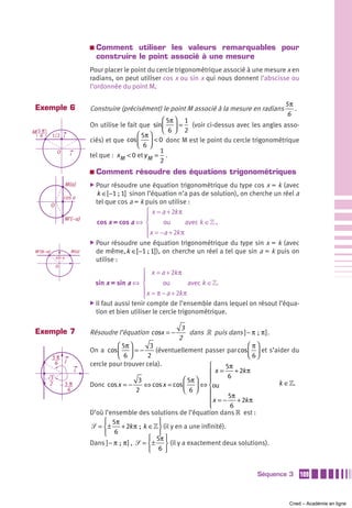 a   Comment utiliser les valeurs remarquables pour
                                    construire le point associé à une mesure
                                Pour placer le point du cercle trigonométrique associé à une mesure x en
                                radians, on peut utiliser cos x ou sin x qui nous donnent l’abscisse ou
                                l’ordonnée du point M.

                                                                                                         5π
Exemple 6                       Construire (précisément) le point M associé à la mesure en radians          .
                                                                                                         6
                                                           ⎛ 5π ⎞ 1
                                On utilise le fait que sin⎜ ⎟ = (voir ci-dessus avec les angles asso-
M5π                                                        ⎝ 6⎠ 2
  6       1/2 i                                   ⎛ 5π ⎞
                                ciés) et que cos ⎜ ⎟ < 0 donc M est le point du cercle trigonométrique
                                                  ⎝ 6⎠
              O                                           1
                        i       tel que : x M < 0 et y M = .
                                                          2
                                a   Comment résoudre des équations trigonométriques
                      M(a)      ̈ Pour  résoudre une équation trigonométrique du type cos x = k (avec
                                  k ∈[ −1 ; 1] sinon l’équation n’a pas de solution), on cherche un réel a
                  cos a
          O
                                  tel que cos a = k puis on utilise :
                                                    ⎧ x = a + 2k π
                      M’(–a)                        ⎪
                                  cos x = cos a ⇔ ⎨        ou       avec k ∈» .
                                                    ⎪ x = −a + 2k π
                                                    ⎩
                                ̈ Pour résoudre une équation trigonométrique du type sin x = k (avec
M’(π–a)                 M(a)      de même, k ∈[ −1 ; 1]), on cherche un réel a tel que sin a = k puis on
              sin a
                                  utilise :
              O
                                                    ⎧ x = a + 2k π
                                                    ⎪
                                  sin x = sin a ⇔ ⎨         ou         avec k ∈».
                                                    ⎪ x = π − a + 2k π
                                                    ⎩
                                ̈ Il faut aussi tenir compte de l’ensemble dans lequel on résout l’équa-
                                  tion et bien utiliser le cercle trigonométrique.

                                                                     3
Exemple 7                       Résoudre l’équation cosx = −             dans » puis dans ] − π  ;  π ] .
                                                                    2
                                           ⎛ 5π ⎞         3                                   ⎛ π⎞
                                On a cos ⎜ ⎟ = −            (éventuellement passer par cos ⎜ ⎟ et s’aider du
          5π                               ⎝ 6⎠          2                                    ⎝ 6⎠
           6 j                  cercle pour trouver cela).                    ⎧      5π
                            i                                                 ⎪x=        + 2k π
                                                                              ⎪       6
      3                                               3               ⎛ 5π ⎞
      2               5π        Donc cos x = −          ⇔ cos x = cos ⎜ ⎟ ⇔ ⎨ou                           k ∈».
                       6                             2                ⎝ 6⎠    ⎪
                                                                              ⎪ x = − 5π + 2k π
                                                                              ⎪
                                                                              ⎩        6
                                D’où l’ensemble des solutions de l’équation dans » est :
                                     ⎧ 5π                    ⎫
                                ᏿ = ⎨ ± + 2k π ; k ∈» ⎬ (il y en a une infinité).
                                     ⎩   6                   ⎭
                                                         ⎧ 5π ⎫
                                Dans ] − π  ;  π ] , ᏿ = ⎨ ± ⎬ (il y a exactement deux solutions).
                                                         ⎩ 6⎭


                                                                                               Séquence 3         109



                                                                                                           Cned – Académie en ligne
 