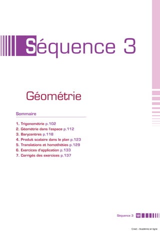 Séquence 3

     Géométrie
Sommaire

1. Trigonométrie p.102
2. Géométrie dans l’espace p.112
3. Barycentres p.118
4. Produit scalaire dans le plan p.123
5. Translations et homothéties p.129
6. Exercices d’application p.133
7. Corrigés des exercices p.137




                                         Séquence 3   101



                                                 Cned – Académie en ligne
 