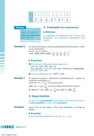 i     1        2        3      4         5         6

                                                1         1        1    2 1       2 1        3
                                          pi                             =         =
                                               10        10       10   10 5      10 5       10


                       Remarques                              3. Probabilité d’un événement

                             p( ∅ ) = 0 ; p( Ω ) = 1 ;        a   Définition
                             pour tout événement              La probabilité d’un événement est la somme des
                             A, 0 ≤ p( A ) ≤ 1 .              probabilités des événements élémentaires qu’il
                                                              contient.


                     Exemple 6        On reprend l’exemple 5. Calculer la probabilité de l’événement A : « obte-
                                      nir un nombre pair ».
                                      On a A = {2 ; 4 ; 6} donc :
                                                                            1 2 3    6 3
                                       p( A ) = p({2}) + p({4}) + p({6}) =   + +   =   = .
                                                                           10 10 10 10 5

                                      a   Propriétés
                                      ᕡ Si A et B sont 2 événements quelconques, on a :
                                           p( A ∪ B ) = p( A ) + p(B ) − p( A ∩ B ).
                                          Cas particulier : Si A et B sont deux événements incompatibles,
                                          p( A ∪ B ) = p( A ) + p(B ).
                                      ᕢ Si A est un événement, on a : p( A )=1 − p(A ).

                     Exemple 7        On reprend l’exemple 5. Déterminer la probabilité de B : « obtenir un
                                      nombre au moins égal à 2 » .
                                      Comme B = {2 ; 3 ; 4 ; 5 ; 6}, on peut utiliser
                                                               9
                                      p(B ) = p2 + ... + p6 =    ou bien considérer l’événement contraire :
                                                              10
                                                                           1                          9
                                      B :"obtenir 1" = {1} ; p(B ) = p1 =    donc p(B ) = 1 − p(B ) = .
                                                                          10                         10

                                      4. Equiprobabilité
                                      On dit qu’il y a équiprobabilité quand chaque événement élémentaire a
                                      la même probabilité. On parle de loi équirépartie.

                     Exemples         Lancer d’un dé non truqué , d’une pièce équilibrée ; un tirage au
                                      hasard.

                                      a   Propriété
                                      Soit une expérience aléatoire avec Ω = {e1  ; e2  ; ... ; en }.




               160    Séquence 4



Cned – Académie en ligne
 