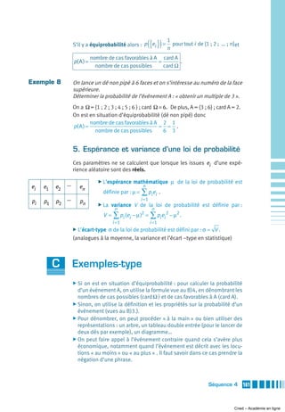 S’il y a équiprobabilité alors : p ei  ({ }) = n pour tout i de {1 ; 2 ;  ... ; n}et
                                                                  1


                              nombre de cas favorables à A card A
                   p( A ) =                               =        .
                                nombre de cas possibles     card Ω

Exemple 8          On lance un dé non pipé à 6 faces et on s’intéresse au numéro de la face
                   supérieure.
                   Déterminer la probabilité de l’événement A : « obtenir un multiple de 3 ».
                   On a Ω = {1 ; 2 ; 3 ; 4 ; 5 ; 6 } ; card Ω = 6. De plus, A = {3 ; 6} ; card A = 2.
                   On est en situation d’équiprobabilité (dé non pipé) donc
                            nombre de cas favorables à A 2 1
                   p( A ) =                                   = = .
                              nombre de cas possibles           6 3


                   5. Espérance et variance d’une loi de probabilité
                   Ces paramètres ne se calculent que lorsque les issues ei d’une expé-
                   rience aléatoire sont des réels.

               …
                                 ̈ L’espérance   mathématique μ de la loi de probabilité est
ei   e1   e2          en                              n
                                   définie par : μ = ∑ pi ei .
pi   p1   p2 …        pn                             i =1
                                 ̈ La   variance V de la loi de probabilité est définie par :
                                         n                   n
                                   V = ∑ pi (ei − μ )2 = ∑ pi ei 2 − μ2 .
                                        i =1                i =1
                   ̈ L’écart-type σ de la loi de probabilité est défini par : σ = V .
                   (analogues à la moyenne, la variance et l’écart –type en statistique)



          C        Exemples-type
                   ̈ Si on est en situation d’équiprobabilité : pour calculer la probabilité
                     d’un événement A, on utilise la formule vue au B)4, en dénombrant les
                     nombres de cas possibles (card Ω ) et de cas favorables à A (card A).
                   ̈ Sinon, on utilise la définition et les propriétés sur la probabilité d’un
                     événement (vues au B)3.).
                   ̈ Pour dénombrer, on peut procéder « à la main » ou bien utiliser des
                     représentations : un arbre, un tableau double entrée (pour le lancer de
                     deux dés par exemple), un diagramme…
                   ̈ On peut faire appel à l’événement contraire quand cela s’avère plus
                     économique, notamment quand l’événement est décrit avec les locu-
                     tions « au moins » ou « au plus » . Il faut savoir dans ce cas prendre la
                     négation d’une phrase.



                                                                                       Séquence 4         161



                                                                                                    Cned – Académie en ligne
 