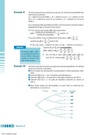 Exemple 9             On tire au hasard une carte dans un jeu de 32. Calculer la probabilité des
                                           événements suivants :
                                           A : « obtenir le roi de trèfle » ; B : « obtenir un roi » ; C : « obtenir un trè-
                                           fle » ; D : « obtenir un cœur ou un carreau » ; E : « obtenir un roi ou un
                                           trèfle ».
                                           Il y a 32 éventualités possibles (card Ω = 32 ) et on est en situation d’équi-
                                           probabilité (tirage au hasard d’une carte).
                                           ̈ Il n’y a qu’un seul roi de trèfle dans le jeu donc
                                                        nombre de cas favorables à A         1
                                             p( A ) =                                   =      (card A = 1).
                                                          nombre de cas possibles           32
                                                                                                                    4 1
                                           ̈ Il y a de même 4 rois, 8 trèfles dans le jeu donc : p(B ) =              =
                                                                  8 1                                               32 8
                                             (card B=4); p( C ) =    = (card C=8).
                                                                 32 4
                                              D = D1 ∪ D2 où D1 : « obtenir un cœur » et D2 : « obtenir un carreau ».
                           Attention                            Comme D1 et D2 sont incompatibles,
                                                                                        8 8 16 1
                                                               p(D ) = p(D1 ) + p(D2 ) = + =       = .
                                  En faisant p(B) + p(C),                               32 32 32 2
                                  on compte deux fois le      ̈ On a E = B ∪ C donc p(E ) = p(B ) + p( C ) − p(B ∩ C )
                                  roi de trèfle ! Ne pas                                       4 8 1 11
                                  oublier de retirer une           avec B ∩ C = A donc p(E ) =   + −       =    .
                                                                                               32 32 32 32
                                 fois l’intersection.


                     Exemple 10            On lance trois fois de suite une pièce de monnaie équilibrée. On obtient
                                           ainsi une suite de 3 résultats.
                                           ᕡ Écrire toutes les éventualités correspondant à cette expérience aléa-
                                              toire.
                                           ᕢ Calculer P(A) où A : « les 3 résultats sont identiques ».
                                           ᕣ Calculer P(B) où B : « la suite des 3 résultats commence par Pile ».
                                           ᕤ Calculer P(C) où C : « la suite de résultats comporte au moins un
                                              pile ».
                                           ᕡ Pour écrire toutes les éventualités, on peut faire un arbre (ou les
                                              dénombrer « à la main ») :
                                                                 1er lancer    2e lancer          3e lancer    Eventualité
                                                                                                       P         PPP
                                                                                    P
                                                                                                      F          PPF
                                                                   P                                  P          PFP
                                                                                    F
                                                                                                      F          PFF

                                                                                                      P          FPP
                                                                                    P
                                                                   F                                  F          FPF

                                                                                                      P          FFP
                                                                                    F
                                                                                                      F          FFF




               162    Séquence 4



Cned – Académie en ligne
 