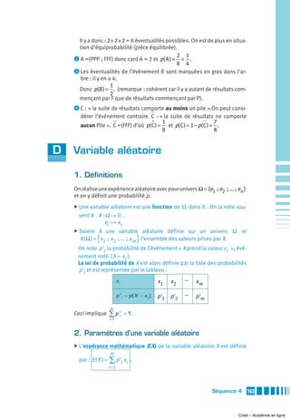 Il y a donc : 2 × 2 × 2 = 8 éventualités possibles. On est de plus en situa-
     tion d’équiprobabilité (pièce équilibrée).
                                                  2 1
    ᕢ A ={PPP ; FFF} donc card A = 2 et p( A ) = = .
                                                  8 4
    ᕣ Les éventualités de l’événement B sont marquées en gras dans l’ar-
      bre : il y en a 4.
                     1
     Donc p(B ) = . (remarque : cohérent car il y a autant de résultats com-
                     2
     mençant par F que de résultats commençant par P).
    ᕤ C : « la suite de résultats comporte au moins un pile ».On peut consi-
       dérer l’événement contraire C : « la suite de résultats ne comporte
                                           1                        7
       aucun Pile ». C ={FFF} d’où p( C ) = et p( C ) = 1 − p( C ) = .
                                           8                        8


D   Variable aléatoire

    1. Définitions
    On réalise une expérience aléatoire avec pour univers Ω = {e1  ; e2  ; ... ; en }
    et on y définit une probabilité p.
    ̈ Une variable   aléatoire est une fonction de Ω dans » . On la note sou-
      vent X . X : Ω → » .
                  ei    xi
    ̈ Soient    X une variable aléatoire définie sur un univers Ω et
               {                            }
      X ( Ω ) = x1  ;  x2  ; ... ;  xm l’ensemble des valeurs prises par X.
     On note p 'i la probabilité de l’événement « X prend la valeur xi », évé-
     nement noté ( X = xi ).
     La loi de probabilité de X est alors définie par la liste des probabilités
     p 'i et est représentée par le tableau :
                            xi                     x1   x2     …   xm

                            p 'i = p ( X = x i )   p '1 p '2   …   p 'm

                     m
    Ceci implique    ∑p'         i
                                     = 1.
                     i =1




    2. Paramètres d’une variable aléatoire
    ̈ L’espérance    mathématique E(X) de la variable aléatoire X est définie
                     m
      par : E ( X ) = ∑ p 'i xi .
                     i =1



                                                                          Séquence 4    163



                                                                                  Cned – Académie en ligne
 